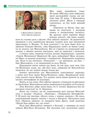 52
Развитие речи. Культура речи. Артисты кино и цирка
Між ними промайнула іскра.
29 липня 1962 року вони побралися,
проте дід-ворожбит сказав, що жи-
тиме Іван 25 років. І Миколайчук
поспішав жити. Жили в коридорі
гуртожитку, це був їхній медовий
місяць.
Переїхали до Києва, Іван пра-
цював на кіностудії, а вечорами
вчився в театральному інституті.
На другому курсі керівник Борис
Івченко наполіг, аби Івана спробу-
вали на головну роль у фільмі «Тіні забутих предків». За радянською
традицією в усіх українських фільмах головну роль мав виконувати
представник із Москви. То була політика! І на роль Івана було за-
прошено Геннадія Юхтіна, тому Параджанов навіть не бажав гляну-
ти на якогось там Миколайчука. Він не з’явився на знімальний май-
данчик, а зйомки наказав зімітувати, щоб не сваритися з Івченком.
І сталося диво: оператор Іллєнко доганяє Параджанова і кричить:
«Сергію Йосиповичу! Верніться! Це щось неймовірне! Щось нелюдсь-
ке! Щось за межами розуміння і сприйняття!» Параджанов подивився
гру. Коли ж він вигукнув: «Геніально!» — усі зрозуміли, що Іван —
Іван Миколайчук, а не запрошений на роль Юхтін.
Параджанов навіть вивчав гру Івана, бо той грав, наче жив. Сер-
гій Йосипович казав, що, аби його воля, заборонив би Миколайчуку
зніматися, бо так зіграти можна тільки раз.
Івченко виклопотав для Миколайчука однокімнатну квартиру,
з вікна якої було видно Києво-Печерську лавру, Видубецький мона-
стир, розлогі схили Дніпра. Тут подовгу жили відомі артисти та зали-
шились автографами на шпалерах.
Навіть за тих умов «Тіні забутих предків» потрапили на фестиваль
до Аргентини. Миколайчука навіть запрошували на роботу до Голлівуду.
Ліна Костенко добре знала Івана, бо її чоловік Цвіркунов був ди-
ректором кіностудії ім. О. Довженка.
Якось так сталося, що всі запропоновані ролі одягали Миколай-
чука в мундир: «Гадюка», «Комісари», «Повернення Баттерфляй».
У 30 років він виспівав «Білого птаха з чорною ознакою». На жаль,
україномовний варіант стрічки є тільки в Австралії. Наступного року
була «Пропала грамота» за сценарієм Івана Драча, який дозволив:
«Нехай Іван робить все, що хоче!»
Коли Іван Миколайчук знімався в Болгарії, у гримерну до нього
зайшов Жан-Поль Бельмондо. Він висловив своє захоплення карти-
I. Миколайчук у фільмі
«Тіні забутих предків»
 