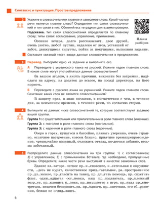 6
Синтаксис и пунктуация. Простое предложение
2 Укажите в словосочетаниях главное и зависимое слова. Какой частью
речи является главное слово? Определите тип самих словосочета-
ний и тип связи в них. Обменяйтесь тетрадями для взаимопроверки.
Подсказка. Тип связи словосочетания определяется по главному
слову; типы связи: согласование, управление, примыкание.
Осенние вечера, долго рассказывает, двое друзей,
очень уютно, любой пустяк, недалеко от леса, уставший от
забот, движущиеся силуэты, пойти за покупками, выполняя задание.
Составьте связный текст, вводя данные словосочетания в  предложения.
3 Перевод. Выберите одно из заданий и  выполните его.
А Переведите с  украинского языка на русский. Укажите падеж главного слова.
В  каком стиле могут употребляться данные словосочетания?
За вашою згодою, з якоїсь причини, виконати без затримки, наді-
слати на адресу, на додаток до всього, на посаді директора, на його
користь.
Б Переведите с  русского языка на украинский. Укажите падеж главного слова.
Сочетание каких слов не является словосочетанием?
В защиту прав, в знак согласия, в соответствии с чем, в течение
дня, за неимением времени, в течении реки, по согласию сторон.
4 Выпишите из данных ниже словосочетаний те, которые соответствуют заданию
вашей группы.
Группа 1: с существительным или прилагательным в роли главного слова (именные).
Группа 2: с  глаголом в  роли главного слова (глагольные).
Группа 3: с  наречием в  роли главного слова (наречные).
Озеро в горах, купаться в бассейне, плавать уверенно, очень стран-
но, отличное настроение, совсем близко, приятное времяпрепровожде-
ние, чрезвычайно полезный, отложить отъезд, по-детски забавно, весь-
ма заботливый.
5 Распределите данные словосочетания на три группы: 1) с  согласованием;
2)  с  управлением; 3) с  примыканием. Вставьте, где необходимо, пропущенные
буквы. Определите, какие части речи выступают в  качестве зависимых слов.
Здание эл..ватора, легкое пр..к..сновение, к..сательная к окружно-
сти, ..десь не курят, качественное прил..гательное, ра..пространенное
пр..дл..жение, пр..гласить на танец, пр..дл..гать помощь, пр..спустить
флаг, один..адцатая ост..новка, наш пр..подаватель, пр..клонный
возр..ст, пр..клонить к..лени, пр..имущество в игре, пр..ехал пр..смо-
треться, незачем беспокоит..ся, пр..одолеть пр..пятствия, его сб..реже-
ния, бежал не огляд..ваясь.
Планы
разборов
 