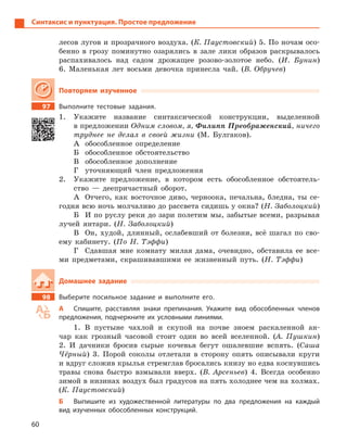 60
Синтаксис и пунктуация. Простое предложение
лесов лугов и прозрачного воздуха. (К. Паустовский) 5. По ночам осо-
бенно в грозу поминутно озарялись в зале лики образов раскрывалось
распахивалось над садом дрожащее розово-золотое небо. (И. Бунин)
6. Маленькая лет восьми девочка принесла чай. (В. Обручев)
Повторяем изученное
97 Выполните тестовые задания.
1. Укажите название синтаксической конструкции, выделенной
в предложении Одним словом, я, Филипп Преображенский, ничего
труднее не делал в своей жизни (М. Булгаков).
А обособленное определение
Б обособленное обстоятельство
В обособленное дополнение
Г уточняющий член предложения
2. Укажите предложение, в котором есть обособленное обстоятель-
ство — деепричастный оборот.
А Отчего, как восточное диво, черноока, печальна, бледна, ты се-
годня всю ночь молчаливо до рассвета сидишь у окна? (Н. Заболоцкий)
Б И по руслу реки до зари полетим мы, забытые всеми, разрывая
лучей янтари. (Н. Заболоцкий)
В Он, худой, длинный, ослабевший от болезни, всё шагал по сво-
ему кабинету. (По Н. Тэффи)
Г Сдавшая мне комнату милая дама, очевидно, обставила ее все-
ми предметами, скрашивавшими ее жизненный путь. (Н. Тэффи)
Домашнее задание
98 Выберите посильное задание и  выполните его.
А Спишите, расставляя знаки препинания. Укажите вид обособленных членов
предложения, подчеркните их условными линиями.
1. В пустыне чахлой и скупой на почве зноем раскаленной ан-
чар как грозный часовой стоит один во всей вселенной. (А. Пушкин)
2. И дачники бросив сырые кочевья бегут ошалевшие вспять. (Саша
Чёрный) 3. Порой соколы отлетали в сторону опять описывали круги
и вдруг сложив крылья стремглав бросались книзу но едва коснувшись
травы снова быстро взмывали вверх. (В. Арсеньев) 4. Всегда особенно
зимой в низинах воздух был градусов на пять холоднее чем на холмах.
(К. Паустовский)
Б Выпишите из художественной литературы по два предложения на каждый
вид изученных обособленных конструкций.
 