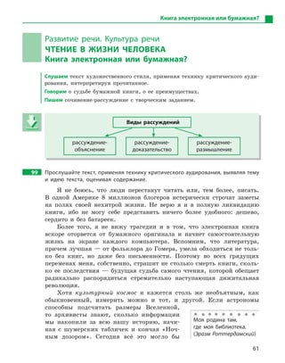 61
Книга электронная или бумажная?
Развитие речи. Культура речи
ЧТЕНИЕ В  ЖИЗНИ ЧЕЛОВЕКА
Книга электронная или бумажная?
Слушаем текст художественного стиля, применяя технику критического ауди-
рования, интерпретируя прочитанное.
Говорим о судьбе бумажной книги, о ее преимуществах.
Пишем сочинение-рассуждение с творческим заданием.
Виды рассуждений
рассуждение-
объяснение
рассуждение-
доказательство
рассуждение-
размышление
99 Прослушайте текст, применяя технику критического аудирования, выявляя тему
и  идею текста, оценивая содержание.
Я не боюсь, что люди перестанут читать или, тем более, писать.
В одной Америке 8 миллионов блогеров истерически строчат заметы
на полях своей нехитрой жизни. Не верю я и в полную ликвидацию
книги, ибо не могу себе представить ничего более удобного: дешево,
сердито и без батареек.
Более того, я не вижу трагедии и в том, что электронная книга
вскоре оторвется от бумажного оригинала и начнет самостоятельную
жизнь на экране каждого компьютера. Вспомним, что литература,
причем лучшая — от фольклора до Гомера, умела обходиться не толь-
ко без книг, но даже без письменности. Поэтому во всех грядущих
переменах меня, собственно, страшит не столько смерть книги, сколь-
ко ее последствия — будущая судьба самого чтения, которой обещает
радикально распорядиться стремительно наступающая дижитальная
революция.
Хотя культурный космос и кажется столь же необъятным, как
обыкновенный, измерить можно и тот, и другой. Если астрономы
способны подсчитать размеры Вселенной,
то архивисты знают, сколько информации
мы накопили за всю нашу историю, начи-
ная с шумерских табличек и кончая «Ноч-
ным дозором». Сегодня всё это могло бы
Виды рассуждений
рассуждение-
объяснение
рассуждение-
доказательство
рассуждение-
размышление
Моя родина там,
где моя библиотека.
(Эразм Роттердамский)
 