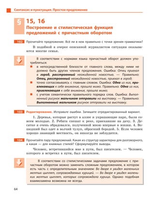 64
Синтаксис и пунктуация. Простое предложение
§ 15, 16
Построение и стилистическая функция
предложений с  причастным оборотом
102 Прочитайте предложение. Всё ли в нем правильно с точки зрения грамматики?
В подобной в очерке описанной журналистом ситуации оказыва-
ются многие семьи.
В соответствии с  нормами языка причастный оборот должен упо-
требляться:
 в  непосредственной близости от главного слова, между ними не
должно быть других членов предложения. Ошибка: Отец приехал
в  город, расстроенный неожиданной новостью.  — Правильно:
Отец, расстроенный неожиданной новостью, приехал в город;
 точно согласовываясь с  главным словом. Ошибка: Одна из них, при-
влекающих к себе внимание, прошла мимо. Правильно: Одна из них,
привлекающая к себе внимание, прошла мимо;
 с  учетом семантически правильного порядка слов. Ошибка: Выпол-
ненный рисунок мальчиком отправили на выставку. — Правильно:
Выполненный мальчиком рисунок отправили на выставку.
103 Редактирование. Исправьте ошибки. Запишите отредактированный вариант.
1. Деревья, которые растут в аллее и украшающие парк, были со-
всем молодые. 2. Ребята спешат к реке, приехавшие на дачу. 3. Де-
сятке я очень обрадовался, полученной мною впервые в жизни. 4. Во-
шедший был одет в волчий тулуп, обросший бородой. 5. Если человек
хорошо знающий местность, он никогда не заблудится.
104 Прочитайте пару предложений. Какая из структур характерна для разговорного,
а  какая  — для книжных стилей? Сформулируйте выводы.
Человек, встретившийся мне в пути, был писателем. — Человек,
которого я встретил в пути, был писателем.
В соответствии со стилистическими задачами предложение с  при-
частным оборотом можно заменить сложным предложением, в  котором
есть часть с  определительным значением: Во дворе я  увидел маленьких
желтых цыплят, сопровождаемых курицей.  — Во дворе я  увидел малень-
ких желтых цыплят, которых сопровождала курица. Однако подобная
взаимозамена возможна не всегда.
В соответствии с  нормами языка причастный оборот должен упо-
требляться:
 в  непосредственной близости от главного слова, между ними не
должно быть других членов предложения. Ошибка: Отец приехал
в  город, расстроенный неожиданной новостью.  — Правильно:
Отец, расстроенный неожиданной новостью, приехал в город;
 точно согласовываясь с  главным словом. Ошибка: Одна из них, при-
влекающих к себе внимание, прошла мимовлекающих к себе внимание, прошла мимовлекающих . Правильно: Одна из них,
привлекающая к себе внимание, прошла мимо;
 с  учетом семантически правильного порядка слов. Ошибка: Выпол-
ненный рисунок мальчиком отправили на выставку. — Правильно:
Выполненный мальчиком рисунок отправили на выставку.
В соответствии со стилистическими задачами предложение с  при-
частным оборотом можно заменить сложным предложением, в  котором
есть часть с  определительным значением: Во дворе я  увидел маленьких
желтых цыплят, сопровождаемых курицей.  — Во дворе я  увидел малень-
ких желтых цыплят, которых сопровождала курица. Однако подобная
взаимозамена возможна не всегда.
 