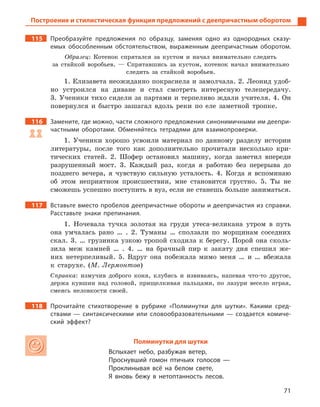 71
Построение и стилистическая функция предложений с деепричастным оборотом
115 Преобразуйте предложения по образцу, заменяя одно из однородных сказу-
емых обособленным обстоятельством, выраженным деепричастным оборотом.
Образец: Котенок спрятался за кустом и начал внимательно следить
за стайкой воробьев. — Спрятавшись за кустом, котенок начал внимательно
следить за стайкой воробьев.
1. Елизавета неожиданно покраснела и замолчала. 2. Леонид удоб-
но устроился на диване и стал смотреть интересную телепередачу.
3. Ученики тихо сидели за партами и терпеливо ждали учителя. 4. Он
повернулся и быстро зашагал вдоль реки по еле заметной тропке.
116 Замените, где можно, части сложного предложения синонимичными им деепри-
частными оборотами. Обменяйтесь тетрадями для взаимопроверки.
1. Ученики хорошо усвоили материал по данному разделу истории
литературы, после того как дополнительно прочитали несколько кри-
тических статей. 2. Шофер остановил машину, когда заметил впереди
разрушенный мост. 3. Каждый раз, когда я работаю без перерыва до
позднего вечера, я чувствую сильную усталость. 4. Когда я вспоминаю
об этом неприятном происшествии, мне становится грустно. 5. Ты не
сможешь успешно поступить в вуз, если не станешь больше заниматься.
117 Вставьте вместо пробелов деепричастные обороты и деепричастия из справки.
Расставьте знаки препинания.
1. Ночевала тучка золотая на груди утеса-великана утром в путь
она умчалась рано … . 2. Туманы … сползали по морщинам соседних
скал. 3. … грузинка узкою тропой сходила к берегу. Порой она сколь-
зила меж камней … . 4. … на брачный пир к закату дня спешил же-
них нетерпеливый. 5. Вдруг она побежала мимо меня … и … вбежала
к старухе. (М. Лермонтов)
Справка: измучив доброго коня, клубясь и извиваясь, напевая что-то другое,
держа кувшин над головой, прищелкивая пальцами, по лазури весело играя,
смеясь неловкости своей.
118 Прочитайте стихотворение в  рубрике «Полминутки для шутки». Какими сред-
ствами  — синтаксическими или словообразовательными  — создается комиче-
ский эффект?
Полминутки для шутки
Вспыхает небо, разбужая ветер,
Проснувший гомон птичьих голосов —
Проклинывая всё на белом свете,
Я вновь бежу в  нетоптанность лесов.
 