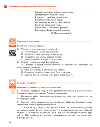 72
Синтаксис и пунктуация. Простое предложение
Шуршат зверушки, выбегнув навстречу,
Приветливыми лапками маша:
Я среди тут пробуду целый вечер,
Бессменные творения пиша.
Но, выползя на миг из тины зыбкой,
Болотная, зеленовая тварь
Совает мне с  заботливой улыбкой
Большой орфографический словарь.
(А. Матюшкин-Герке)
Повторяем изученное
119 Выполните тестовые задания.
1. Укажите предложение с ошибкой.
А Испугавшись, Тоня вскрикнула.
Б Улыбаясь, она протянула мне руку.
В Придавив мне ногу, лошадь упала.
Г Достав платок, Сергей дал его мне.
2. Укажите предложение без ошибки.
А Приехав в город своего детства, я обязательно встречусь со
школьными друзьями.
Б Стоя на берегу, я смотрела на волны.
В Оставшись один в доме, мне было одиноко.
Г Будучи болен, некому мне даже воды подать.
Домашнее задание
120 Выберите посильное задание и  выполните его.
А Перевод. Подберите к украинским фразеологизмам аналоги в русском языке.
Составьте с  ними предложения. Поясните пунктуацию.
Зціпивши зуби, висолопивши язика, не при хаті згадуючи, не
моргнувши оком.
Б Замените часть предложения деепричастным оборотом. Расставьте знаки
препинания, вставьте пропущенные буквы.
1. Я пр..сел у з..бора и стал пр..слушиват..ся, чтобы не пропустить
ни одного слова. 2. Он гулял по саду и р..здумывал над пр..чита..ой
книгой. 3. Когда мы поднялись на в..рш..ну, то встретили своих дру-
зей. 4. Мы прибыли на в..кзал с опозданием, потому что плохо рас-
считали время.
 