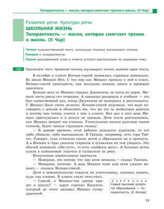 79
Толерантность — масло, которое смягчает трение о жизнь. (У. Чир)
Развитие речи. Культура речи
ШКОЛЬНАЯ ЖИЗНЬ
Толерантность  — масло, которое смягчает трение
о  жизнь. (У. Чир)
Читаем художественный текст, используя технику изучающего чтения.
Говорим о толерантности.
Пишем расширенный план и тезисы устного выступления на заданную тему.
131 Прочитайте текст, применяя технику изучающего чтения, выявляя идею текста.
В октябре в классе Котани-сэнсей появилась странная новенькая.
Ее звали Минако Ито. С тех пор как Минако пришла к ней в класс,
Котани-сэнсей приходится, как молодому ниндзя, много и проворно
двигаться.
Больше всех от Минако страдал Джунъичи, ее сосед по парте. Ми-
нако часто рвала его тетрадки. А однажды разорвала и учебник — это
был единственный раз, когда Джунъичи не выдержал и расплакался.
С Минако было очень нелегко. Котани-сэнсей подумала, что надо по-
говорить с детьми и объяснить им, что же это за необычная девочка
и почему она теперь учится у них в классе. Как раз в этот день Ми-
нако простудилась и в школу не пришла. Дети стали рассказывать,
как Минако мешает им учиться. Учительница начала разговор таким
голосом, будто читала страшную сказку:
— В давние времена, если ребенок рождался дурачком, то его
либо убивали, либо выкидывали. В Греции, например, есть гора Тай-
гет. Говорят, туда относили таких детей и сбрасывали их в пропасть.
А в Японии в горы уносили стариков и оставляли их там умирать. Это
обычай называли «уба-сутэ», то есть «выброси мать». А больных деток
клали в камышовые лодочки и сплавляли по реке.
Испуганные первоклашки притихли.
— Наверное, это потому что они всем мешали,— сказал Такеши.
— Наверное, поэтому. А ведь Минако тоже нам всем ужасно ме-
шает,— сказала Котани-сэнсей.
Дети в замешательстве глядели на учительницу, пытаясь понять,
куда она клонит. В классе стало тихо-тихо.
— Сэнсей, а Минако-тян завтра при-
дет в школу? — вдруг спросил Кацуичи,
который до этого называл Минако супер-
дурочкой.
Самый высокий резуль-
тат образования  — то-
лерантность. (Х. Келлер)
 