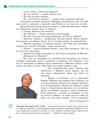80
Развитие речи. Культура речи. Школьная жизнь
— А вы хотите, чтобы она пришла?
— Да, да, хотим! — хором сказали все.
— Но она же всем мешает.
— Ну и что! Пусть мешает! — громче всех закричал Такеши.
Остальные согласно закивали. Наверное, представили себе, как Ми-
нако летит в пропасть с высокой горы Тайгет, и им стало не по себе…
Когда Котани-сэнсей вторично завела с ребятами разговор о Мина-
ко, Джунъичи поднял руку и спросил:
— Сэнсей, Минако вам мешает?
— Да. Мешает,— честно ответила учительница.
— Но ведь она вам все равно нравится, да? Вы ее любите?
— Конечно, люблю,— улыбнулась Котани-сэнсей. Вечно Джунъ-
ичи скажет что-нибудь такое, что от улыбки никак не удержишься.
— Минако хорошая, но ужасно мешает. Так? Вот вы и расстраи-
ваетесь, да, сэнсей? Поэтому с нами советуетесь.
— Точно! — сказала Котани-сэнсей, а про себя подумала: «Ну что
за чудо этот мальчик!»
— Давайте мы будем дежурить. У нас будут дежурные по Минако.
— Дежурные по Минако?
— Ну, есть же дежурные по столовой или дежурные по классу,
которые открывают окна и отмечают в журнале, кто пришел, а кто
нет. А дежурные по Минако будут заботиться о Минако: играть с ней,
сидеть на уроке, гулять. Они будут все время рядом с ней.
— Это замечательная идея. Только ведь
заботиться о Минако очень трудно. Ты же
сам видел, Джунъичи. Даже для меня это
непросто.
— Можно я расскажу, что я придумал?
Можно? Минако-тян порвала мне тетрадку, но
я не рассердился. Потом она порвала книжку,
но я не рассердился. Потом она забрала у меня
пенал и стирательную резинку, но я не рассер-
дился, а наоборот, поиграл с ней в паровозик.
Я не сердился, и потому ее полюбил. А если
ты кого-то любишь, то даже если он тебе ме-
шает, ты все равно знаешь, что он хороший.
(По К. Хайтани*)
Хайта5ни Кэндзи5ро (1934–2006) — японский писатель, автор популярной кни-
ги «Взгляд кролика», разошедшейся миллионными тиражами; работал учите-
лем начальных классов в течение 17 лет; основал детский центр «Дети Солн-
ца», основная деятельность которого — борьба за права детей.
 