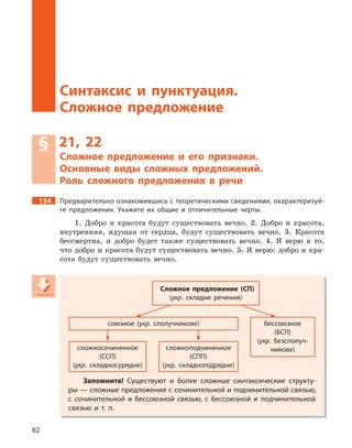 82
Синтаксис и пунктуация. Сложное предложение
Синтаксис и  пунктуация.
Сложное предложение
§ 21, 22
Сложное предложение и  его признаки.
Основные виды сложных предложений.
Роль сложного предложения в  речи
134 Предварительно ознакомившись с теоретическими сведениями, охарактеризуй-
те предложения. Укажите их общие и  отличительные черты.
1. Добро и красота будут существовать вечно. 2. Добро и красота,
внутренняя, идущая от сердца, будут существовать вечно. 3. Красота
бессмертна, и добро будет также существовать вечно. 4. Я верю в то,
что добро и красота будут существовать вечно. 5. Я верю: добро и кра-
сота будут существовать вечно.
Сложное предложение (СП)
(укр. складне речення)
союзное (укр. сполучникове) бессоюзное
(БСП)
(укр. безсполуч-
никове)сложносочиненное
(ССП)
(укр. складносурядне)
сложноподчиненное
(СПП)
(укр. складнопідрядне)
Запомните! Существуют и  более сложные синтаксические структу-
ры — сложные предложения с сочинительной и подчинительной связью,
с  сочинительной и  бессоюзной связью, с  бессоюзной и  подчинительной
связью и  т. п.
Сложное предложение (СП)
(укр(укр( . складне речення)
союзное (укрсоюзное (укрсоюзное ( . сполучникове) бессоюзное
(БСП)
(укр(укр( . безсполуч-
никове)сложносочиненное
(ССП)
(укр(укр( . складносурядне)
сложноподчиненное
(СПП)
(укр(укр( . складнопідрядне)
Запомните! Существуют и  более сложные синтаксические структу-
ры — сложные предложения с сочинительной и подчинительной связью,
с  сочинительной и  бессоюзной связью, с  бессоюзной и  подчинительной
связью и  т. п.
 