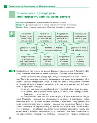 86
Развитие речи. Культура речи. Школьная жизнь
Развитие речи. Культура речи
Умей поставить себя на место другого
Читаем выразительно художественный текст в лицах.
Говорим о речевом этикете и этике общения учителя и ученика.
Пишем: формулируем принципы общения ученика с учителем.
ненасилие
(право учени-
ка быть тем,
кто он есть)
признание
права ученика
на несогласие
с  учителем
безусловная
любовь воспи-
тателя к  вос-
питаннику
оптимальная
требователь-
ность и  ува-
жение
уважение к  само-
бытности ученика
Учитель → Ученик
принципы общения
уважение к  тяже-
лой работе роста
сопричастность
к  успеху или
неуспеху ученика,
сопереживание
компро-
миссность
спорных
решений
сочувствие
неудачам
и  слезам
ребенка
уважение
к  труду
познания
ученика
142 Выразительно прочитайте по ролям фрагмент произведения Л.  Толстого «Дет-
ство», выявляя идею текста. Какие принципы общения в  нем нарушены?
Было уже без пяти минут три, когда я вернулся в класс. Учитель,
как будто не замечая ни моего отсутствия, ни моего присутствия, объ-
яснял Володе следующий урок. Когда он начал складывать тетради
и Володя вышел в другую комнату, мне пришла мысль, что всё кон-
чено и про меня забудут.
Но вдруг учитель со злодейской полуулыбкой обратился ко мне.
— Надеюсь, вы выучили свой урок-с,— сказал он, потирая руки.
— Выучил-с,— отвечал я.
— Потрудитесь мне сказать что-нибудь о Крестовом походе Людо-
вика Святого,— сказал он, покачиваясь на стуле и задумчиво глядя
себе под ноги.— Сначала вы мне скажете о причинах, побудивших ко-
роля французского взять крест,— сказал он, поднимая брови и ука-
зывая пальцем на чернильницу,— потом объясните мне общие черты
этого похода,— прибавил он, делая всей кистью движение такое, как
будто хотел поймать что-нибудь,— и, наконец, влияние этого похода
на европейские государства вообще,— сказал он, ударяя тетрадями
ненасилие
(право учени-
ка быть тем,
кто он есть)
признание
права ученика
на несогласие
с  учителем
безусловная
любовь воспи-
тателя к  вос-
питаннику
оптимальная
требователь-
ность и  ува-
жение
уважение к  само-
бытности ученика
Учитель → Ученик
принципы общения
уважение к  тяже-
лой работе роста
сопричастность
к  успеху или
неуспеху ученика,
сопереживание
компро-
миссность
спорных
решений
сочувствие
неудачам
и  слезам
ребенка
уважение
к  труду
познания
ученика
 
