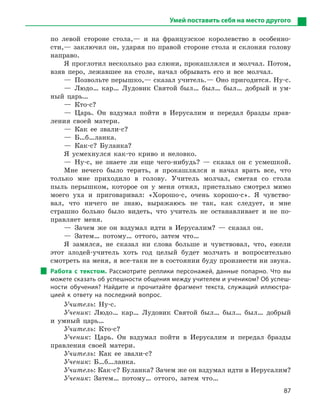 87
Умей поставить себя на место другого
по левой стороне стола,— и на французское королевство в особенно-
сти,— заключил он, ударяя по правой стороне стола и склоняя голову
направо.
Я проглотил несколько раз слюни, прокашлялся и молчал. Потом,
взяв перо, лежавшее на столе, начал обрывать его и все молчал.
— Позвольте перышко,— сказал учитель.— Оно пригодится. Ну-с.
— Людо… кар… Лудовик Святой был… был… был… добрый и ум-
ный царь…
— Кто-с?
— Царь. Он вздумал пойти в Иерусалим и передал бразды прав-
ления своей матери.
— Как ее звали-с?
— Б…б…ланка.
— Как-с? Буланка?
Я усмехнулся как-то криво и неловко.
— Ну-с, не знаете ли еще чего-нибудь? — сказал он с усмешкой.
Мне нечего было терять, я прокашлялся и начал врать все, что
только мне приходило в голову. Учитель молчал, сметая со стола
пыль перышком, которое он у меня отнял, пристально смотрел мимо
моего уха и приговаривал: «Хорошо-с, очень хорошо-с». Я чувство-
вал, что ничего не знаю, выражаюсь не так, как следует, и мне
страшно больно было видеть, что учитель не останавливает и не по-
правляет меня.
— Зачем же он вздумал идти в Иерусалим? — сказал он.
— Затем… потому… оттого, затем что…
Я замялся, не сказал ни слова больше и чувствовал, что, ежели
этот злодей-учитель хоть год целый будет молчать и вопросительно
смотреть на меня, я все-таки не в состоянии буду произнести ни звука.
Работа с  текстом. Рассмотрите реплики персонажей, данные попарно. Что вы
можете сказать об успешности общения между учителем и учеником? Об успеш-
ности обучения? Найдите и  прочитайте фрагмент текста, служащий иллюстра-
цией к  ответу на последний вопрос.
Учитель: Ну-с.
Ученик: Людо… кар… Лудовик Святой был… был… был… добрый
и умный царь…
Учитель: Кто-с?
Ученик: Царь. Он вздумал пойти в Иерусалим и передал бразды
правления своей матери.
Учитель: Как ее звали-с?
Ученик: Б…б…ланка.
Учитель: Как-с? Буланка? Зачем же он вздумал идти в Иерусалим?
Ученик: Затем… потому… оттого, затем что…
 