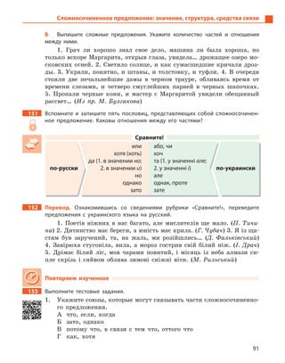 91
Сложносочиненное предложение: значение, структура, средства связи
Б Выпишите сложные предложения. Укажите количество частей и  отношения
между ними.
1. Грач ли хорошо знал свое дело, машина ли была хороша, но
только вскоре Маргарита, открыв глаза, увидела… дрожащее озеро мо-
сковских огней. 2. Светило солнце, и как сумасшедшие кричали дроз-
ды. 3. Украли, понятно, и штаны, и толстовку, и туфли. 4. В очереди
стояли две печальнейшие дамы в черном трауре, обливаясь время от
времени слезами, и четверо смуглейших парней в черных шапочках.
5. Пропали черные кони, и мастер с Маргаритой увидели обещанный
рассвет… (Из пр. М. Булгакова)
151 Вспомните и  запишите пять пословиц, представляющих собой сложносочинен-
ное предложение.  Каковы отношения между его частями?
Сравните!
по-русски
или
хотя (хоть)
да (1. в значении но;
2. в значении и)
но
однако
зато
або, чи
хоч
та (1. у значенні але;
2. у значенні і)
але
однак, проте
зате
по-украински
152 Перевод. Ознакомившись со сведениями рубрики «Сравните!», переведите
предложения с  украинского языка на русский.
1. Поетiв нiжних в нас багато, але мислителiв ще мало. (П. Тичи-
на) 2. Дитинство має береги, а юнiсть має крила. (Г. Чубач) 3. Я iз ща-
стям був заручений, та, на жаль, ми розiйшлись… (Д. Фалькiвський)
4. Завiрюха стугонiла, вила, а мороз гострив свiй бiлий нiж. (І. Драч)
5. Дрiмає бiлий лiс, мов чарами повитий, і мiсяць iз неба алмази си-
пле скрiзь і сяйвом облива зимовi снiжнi вiти. (М. Рильський)
Повторяем изученное
153 Выполните тестовые задания.
1. Укажите союзы, которые могут связывать части сложносочиненно-
го предложения.
А что, если, когда
Б зато, однако
В потому что, в связи с тем что, оттого что
Г как, хотя
 