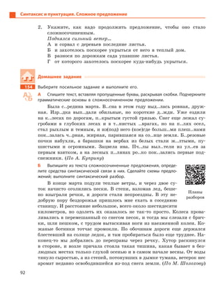 92
Синтаксис и пунктуация. Сложное предложение
2. Укажите, как надо продолжить предложение, чтобы оно стало
сложносочиненным.
Поднялся сильный ветер…
А и сорвал с деревьев последние листья.
Б и захотелось поскорее укрыться от него в теплый дом.
В разнося по дорожкам сада упавшие листья.
Г от которого захотелось поскорее куда-нибудь укрыться.
Домашнее задание
154 Выберите посильное задание и  выполните его.
А Спишите текст, вставляя пропущенные буквы, раскрывая скобки. Подчеркните
грамматические основы в  сложносочиненном предложении.
Была с..редина марта. В..сна в этом году выд..лась ровная, друж-
ная. Изр..дка вып..дали обильные, но короткие д..жди. Уже ездили
на к..лесах по дорогам, п..крытым густой грязью. Снег еще лежал су-
гробами в глубоких лесах и в т..нистых ..врагах, но на п..лях осел,
стал рыхлым и темным, и из(под) него (кое)где больш..ми плеш..нами
пок..залась ч..рная, жирная, парившаяся на со..нце земля. Б..резовые
почки набухли, а барашки на вербах из белых стали ж..лтыми, пу-
шистыми и огромными. Зацвела ива. Пч..лы выл..тели из ул..ев за
первым взятком, а на лесных п..лянах ро..ко пок..зались первые под-
снежники. (По А. Куприну)
Б Выпишите из текста сложносочиненные предложения, опреде-
лите средства синтаксической связи в  них. Сделайте схемы предло-
жений; выполните синтаксический разбор.
В конце марта подули теплые ветры, и через двое су-
ток начисто оголились пески. В степи, взломав лед, беше-
но взыграли речки, и дороги стали непроездны. В эту не-
добрую пору бездорожья пришлось мне ехать в соседнюю
станицу. И расстояние небольшое, всего около шестидесяти
километров, но одолеть их оказалось не так-то просто. Колеса прова-
ливались в перемешанный со снегом песок, и тогда мы слезали с брич-
ки, шли пешком, с трудом вытаскивая ноги из наезженной колеи. Ко-
жаные ботинки тотчас промокли. По обочинам дороги еще держался
блестевший на солнце ледок, и там пробираться было еще труднее. На-
конец-то мы добрались до переправы через речку. Хутор раскинулся
в стороне, и возле причала стояла такая тишина, какая бывает в без-
людных местах только глухой осенью и в самом начале весны. От воды
тянуло сыростью, а из степей, потонувших в дымке тумана, ветерок нес
аромат недавно освободившейся из-под снега земли. (По М. Шолохову)
Планы
разборов
 