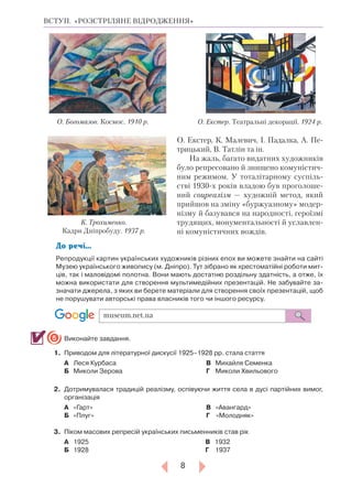 8
ВСТУП. «РОЗСТРІЛЯНЕ ВІДРОДЖЕННЯ»
О. Екстер, К. Малевич, І. Падалка, А. Пе-
трицький, В. Татлін та ін.
На жаль, багато видатних художників
було репресовано й знищено комуністич-
ним режимом. У тоталітарному суспіль-
стві 1930-х років владою був проголоше-
ний соцреалізм — художній метод, який
прийшов на зміну «буржуазному» модер-
нізму й базувався на народності, героїзмі
трудящих, монументальності й уславлен-
ні комуністичних вождів.
До речі...
Репродукції картин українських художників різних епох ви можете знайти на сайті
Музею українського живопису (м. Дніпро). Тут зібрано як хрестоматійні роботи мит-
ців, так і маловідомі полотна. Вони мають достатню роздільну здатність, а отже, їх
можна використати для створення мультимедійних презентацій. Не забувайте за-
значати джерела, з яких ви берете матеріали для створення своїх презентацій, щоб
не порушувати авторські права власників того чи іншого ресурсу.
Виконайте завдання.
1.		Приводом для літературної дискусії 1925–1928 рр. стала стаття
А	 	Леся Курбаса
Б	 	Миколи Зерова
В		Михайля Семенка
Г	 	Миколи Хвильового
2.		Дотримувалася традицій реалізму, оспівуючи життя села в дусі партійних вимог,
організація
А		«Гарт»
Б		«Плуг»
В	   «Авангард»
Г    	«Молодняк»
3.	 	Піком масових репресій українських письменників став рік
А		1925
Б		1928
	             В 1932
	             Г 1937
5
О. Богомазов. Космос. 1910 р. О. Екстер. Театральні декорації. 1924 р.
К. Трохименко.
Кадри Дніпробуду. 1937 р.
museum.net.ua
 