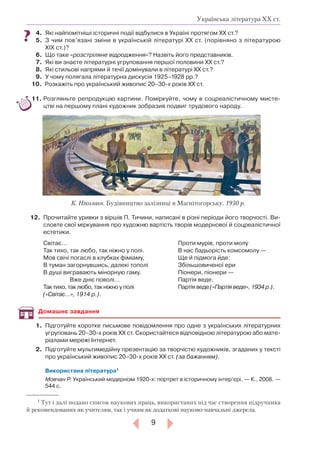 9
Українська література ХХ ст.
4.	 Які найпомітніші історичні події відбулися в Україні протягом ХХ ст.?
5.		З чим пов’язані зміни в українській літературі ХХ ст. (порівняно з літературою
ХІХ ст.)?
6.		Що таке «розстріляне відродження»? Назвіть його представників.
7.		Які ви знаєте літературні угруповання першої половини ХХ ст.?
8.		Які стильові напрями й течії домінували в літературі ХХ ст.?
9.		У чому полягала літературна дискусія 1925–1928 рр.?
10.		Розкажіть про український живопис 20–30-х років ХХ ст.
11.		Розгляньте репродукцію картини. Поміркуйте, чому в соцреалістичному мисте-
цтві на першому плані художник зобразив подвиг трудового народу.
12.	 	Прочитайте уривки з віршів П. Тичини, написані в різні періоди його творчості. Ви-
словте свої міркування про художню вартість творів модернової й соцреалістичної
естетики.
Світає…
Так тихо, так любо, так ніжно у полі.
Мов свічі погаслі в клубках фіміаму,
В туман загорнувшись, далекі тополі
В душі вигравають мінорную гаму.
Вже дніє поволі…
Так тихо, так любо, так ніжно у полі
(«Світає…», 1914 р.).
Проти мурів, проти молу
В нас бадьорість комсомолу —
Ще й підмога йде:
Збільшовиченої ери
Піонери, піонери —
Партія веде.
Партія веде («Партія веде», 1934 р.).
1.	 Підготуйте коротке письмове повідомлення про одне з українських літературних
угруповань 20–30-х років ХХ ст. Скористайтеся відповідною літературою або мате-
ріалами мережі Інтернет.
2.	 Підготуйте мультимедійну презентацію за творчістю художників, згаданих у тексті
про український живопис 20–30-х років ХХ ст. (за бажанням).
Використана література1
Мовчан Р. Український модернізм 1920-х: портрет в історичному інтер’єрі. — К., 2008. —
544 с.
Домашнє завдання
К. Ніколаєв. Будівництво залізниці в Магнітогорську. 1930 р.
1
Тут і далі подано список наукових праць, використаних під час створення підручника
й рекомендованих як учителям, так і учням як додаткові науково-навчальні джерела.
 
