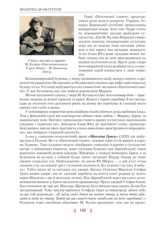 120
МОДЕРНА ДРАМАТУРГІЯ
Герої «Патетичної сонати» представ-
ляють різні моделі розвитку України. Ге-
нерал Пероцький уособлює прихильника
монархічної влади, його син Андре стоїть
на демократичних засадах розбудови су­
спільства. Для М. Куліша Пероцькі симво-
лізують панську інтерпретацію культури,
тому він не поділяє їхніх поглядів, убача-
ючи в них наругу над засадами людяності.
А ось Ілько Юга живе ідеалами вічної лю-
бові, спершу він не хоче приєднуватися до
жодної політичної сили. Проте дуже скоро
його вимріяний ідеал розбивається, а спус-
тошений герой вливається в лави черво-
них.
Кількаповерховий будинок, у якому розвиваються події, нагадує вертеп, а хро-
нологічні рамки (від Великодня до Великодня) свідчать про міфо-християнську
будову п’єси. Усі події відбуваються під символічне звучання «Патетичної сона-
ти» Л. ван Бетховена, яку так любить виконувати Марина.
Мотив патетичної сонати у творі М. Куліша втілює його основну ідею — праг-
нення людини до вічної гармонії та краси. Кожен з героїв сприймає її по-своєму,
адже це втілення того духовного рівня, на якому він перебуває й з позиції якого
оцінює світ і себе в ньому.
У неймовірних перипетіях революційних подій губиться душа мрійника Ілька.
Тож у фінальній сцені він власноручно вбиває свою любов — Марину, борця за
національну ідею. Постріл з револьвера ставить крапку в стосунках національно
свідомих і червоних сил. Доводячи Ілька Югу до трагічного зламу, драматург,
безсумнівно, мав на увазі трагічність усього покоління «розстріляного відроджен-
ня», яке повірило «червоній ідеології».
А ось у соціально-психологічній драмі «Маклена Граса» (1932) дія відбу-
вається в Польщі. Як і в «Патетичній сонаті», основні герої п’єси живуть в одно-
му будинку. Така художня модель відображає соціальну ієрархію в суспільстві:
нагорі, у найкращих кімнатах, живе господар будинку пан Зарембський, ґанок
відведено заможній родині маклера Зброжека, у підвалі мешкають Граси, а за
будинком на вулиці, у собачій будці, ночує музикант Падур. Однак це лише
умовне соціальне тло. Найголов­ніше, як писав Ю. Шерех, — у цій п’єсі «тема
людини стає на повний зріст і в повній оголеності, без усякого тла часу й побу-
ту». Тобто місце дії та ситуація тут умовні. Батько 13-річної Маклени Стефан
Граса важко хворіє, він не здатний заробити на життя своєї родини (у нього,
окрім Маклени, є ще й молодша дочка). Пан Зарембський через несплату за по-
мешкання вимагає в Граси звільнити приміщення. Проте хворий Стефан благає
його почекати ще три дні. Маклеру Зброжеку була вигідна своя смерть, бо він був
застрахований. Тому маклер пропонує Стефану Грасі за винагороду вбити себе,
на що той відповідає: «Я задля своїх дітей на коліна стану, а задля твоїх уби­
вати й тебе не стану. Хотів ще раз перед своєю загибеллю на мені заробити!..»
Розвиток теми «вигідного вбивства» М. Куліш продовжує тим, що на пропо-
Сцена з вистави за драмою
М. Ку­ліша «Патетична соната».
У ролі Зіньки — Ф. Раневська.
1931 р.
 