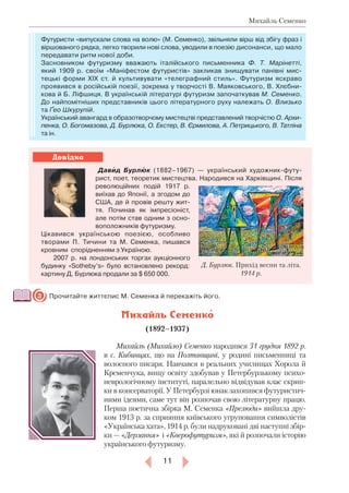 11
Михайль Семенко
Футуристи «випускали слова на волю» (М. Семенко), звільняли вірш від збігу фраз і
віршованого рядка, легко творили нові слова, уводили в поезію дисонанси, що мало
передавати ритм нової доби.
Засновником футуризму вважають італійського письменника Ф. Т. Марінетті,
який 1909 р. своїм «Маніфестом футуристів» закликав знищувати панівні мис-
тецькі форми ХІХ ст. й культивувати «телеграфний стиль». Футуризм яскраво
проявився в російській поезії, зокрема у творчості В. Маяковського, В. Хлєбни-
кова й Б. Ліфшиця. В українській літературі футуризм започаткував М. Семенко.
До найпомітніших представників цього літературного руху належать О. Влизько
та Ґео Шкурупій.
Український авангард в образотворчому мистецтві представлений творчістю О. Архи-
пенка, О. Богомазова, Д. Бурлюка, О. Екстер, В. Єрмилова, А. Петрицького, В. Татліна
та ін.
   Давид Бурлюк (1882–1967) — український художник-футу-
рист, поет, теоретик мистецтва. Народився на Харківщині. Після
революційних подій 1917 р.
виїхав до Японії, а згодом до
США, де й провів решту жит-
тя. Починав як імпресіоніст,
але потім став одним з осно-
воположників футуризму.
Цікавився українською поезією, особливо
творами П. Тичини та М. Се­менка, пишався
кровним спорідненням з Україною.
2007 р. на лондонських торгах аукціонного
будинку «Sotheby’s» було встановлено рекорд:
картину Д. Бурлюка продали за $ 650 000.
Прочитайте життєпис М. Семенка й перекажіть його.
Михайль Семенко
(1892–1937)
Михайль (Михайло) Семенко народився 31 грудня 1892 р.­
в с. Ки­бинцях, що на Полтавщині, у родині письменниці та
волосного писаря. Навчався в реальних училищах Хорола й
Кременчука, вищу освіту здобував у Петербурзькому психо-
неврологічному інституті, паралельно відвідував клас скрип-
ки в консерваторії. У Петербурзі юнак захопився футуристич-
ними ідеями, саме тут він розпочав свою літературну працю.
Перша поетична збірка М. Семенка «Прелюди» вийшла дру-
ком 1913 р. за сприяння київського угруповання символістів
«Українська хата», 1914 р. були надруковані дві наступні збір-
ки — «Дерзання» і «Кверофутуризм», які й розпочали історію
українського футуризму.
3
Д. Бурлюк. Прихід весни та літа.
1914 р.
Довідка

 
 