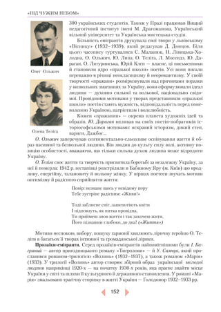152
«ПІД ЧУЖИМ НЕБОМ»
300 українських студентів. Також у Празі працював Вищий
педагогічний інститут імені М. Драгоманова, Український
вільний університет та Українська мистецька студія.
Більшість емігрантів друкувала свої твори у львівському
«Віснику» (1932–1939), який редагував Д. Донцов. Біля
цього часопису гуртувалися Є. Маланюк, Н. Лівицька-Хо-
лодна, О. Ольжич, Ю. Липа, О. Теліга, Л. Мосендз, Ю. Да-
раган, О. Лятуринська, Юрій Клен — власне, ці письменники
й становили ядро «празької школи» поетів. Усі вони писали
переважно в річищі неокласицизму й неоромантизму. У своїй
творчості «пражани» розмірковували над причинами поразки
у визвольних змаганнях за Україну, вони сформулювали ідеал
людини — духовно сильної та вольової, національно свідо-
мої. Провідними мотивами у творах представників «празької
школи» поетів стають мужність, відповідальність перед поне-
воленою Україною, патріотизм і волелюбність.
Кожен «пражанин» — окрема планета художніх ідей та
образів. Ю. Дараган впливав на своїх поетів-побратимів іс-
торіософськими мотивами: яскравий історизм, дикий степ,
варяги, Дажбог...
О. Ольжич заперечував сентиментально-сльозливе оспівування життя й об-
раз пасивної та безвольної людини. Він зводив до культу силу волі, активну по-
зицію особистості, вважаючи, що тільки сильна духом людина може відродити
Україну.
О. Теліга своє життя та творчість присвятила боротьбі за незалежну Україну, за
неї й померла: 1942 р. гестапівці розстріляли в Бабиному Яру (м. Київ) цю врод-
ливу, енергійну, талановиту й вольову жінку. У віршах поетеси звучать мотиви
оптимізму й радісного сприйняття життя:
Повір: незнане щось у невідому пору
Тебе зустріне радісним: «Живи!»
Тоді заблисне сніг, зашепотіють квіти
І підповзуть, як нитка провідна,
Ти приймеш знов життя і так захочеш жити,
Його пізнавши глибоко, до дна! («Життя»)
Мотиви неспокою, вибору, пошуку гармонії хвилюють ліричну героїню О. Те-
ліги в багатьох її творах інтимної та громадянської лірики.
Прозаїки-емігранти. Серед прозаїків-емігрантів найпомітнішими були І. Ба­
гряний — автор пригодницького роману «Тигролови» — й У. Самчук, який про­
славився романом-трилогією «Волинь» (1932–1937), а також романом «Марія»
(1933). У трилогії «Волинь» автор створює збірний образ української молодої
людини наприкінці 1920-х — на початку 1930-х років, яка прагне знайти місце
України у світі та шляхи її культурного й державного становлення. У романі «Ма-
рія» змальовано трагічну сторінку в житті України — Голодомор 1932–­1933 рр.
Олег Ольжич
Олена Теліга
 