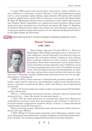 17
Павло Тичина
У поезії 1920-х років митці висвітлюють теми життя і смерті, свободи і не-
волі, особистості і колективу, людини і Всесвіту. У цей час розвиваються жанри
сонета, елегії, медитації, вірша-пейзажу, вірша-портрета. Футуристи (М. Семенко)
плекають урбаністичну поезію. Місто оспівують і неокласики (М. Драй-Хмара,
М. Зеров, П. Филипович). Багато поетів уславлюють у своїх творах індустріаліза-
цію України. Навіть традиційна для української поезії пейзажна лірика зазнає
оновлення: вона наповнюється космічними мотивами (М. Зеров, Є. Плужник,
П. Тичина). Мариністична лірика теж змінюється: відтепер море символізує не
тільки долю людини в бурхливих подіях, а й стає образом світобудови (О. Влизь­
ко, М. Драй-Хмара, М. Рильський).
	Прочитайте життєпис П. Тичини й перекажіть найцікавіші епізоди його життя.
Павло Тичина
(1891–1967)
Павло Тичина народився 23 січня 1891 р. в с. Пісках на
Чернігівщині. Мати Марія виховувала його з великим теп­
лом і добротою, а батько Григорій, сільський дяк і вчитель,
навпаки, був дуже вимогливим і суворим до сина. Змалку
Павло виявляв здібності до співу, музики, малювання й
віршування. Коли йому виповнилося дев’ять років, батько
віддав хлопчика до монастирського хору в Чернігові, де він
не тільки засвоював мистецтво співу, а й здобував загальну
освіту. Оскільки Павло був музично обдарованим, то керів-
ник хору доручав йому навчати нотних азів новачків, серед
яких був і Г. Верьовка, котрий у майбутньому прославиться на весь світ як хоро-
вий диригент і композитор.
З 1907 по 1913 р. Павло навчався в Чернігівській духовній семінарії: тут він
співав у хорі; граючи в оркестрі, став найкращим кларнетистом; навчався малю-
вання у видатного художника М. Жука, який і ввів Павла в коло чернігівської
інтелігенції.
З 1911 р. П. Тичина відвідував творчі зустрічі, які організовував М. Коцюбин-
ський у своєму домі.
1912 р. у «Літературно-науковому віснику» виходить друком перший твір
молодого поета — вірш «Ви знаєте, як липа шелестить…».
У 1913–1917 рр. юнак навчається на економічному факультеті Київського
комерційного інституту, який через революцію не зміг закінчити. У цей час па-
ралельно працює в періодичних виданнях «Рада», «Світло», а також помічником
хормейстера в театрі М. Садовського.
Першу поетичну книжку «Панахидні співи» митець написав 1915 р. (вона по-
бачила світ лише 1993 р.).
У 1918–1919 рр. П. Тичина завідує відділом у газеті «Нова рада», працює в жур-
налі «Літературно-науковий вісник», мандрує Україною в складі капели композито-
ра К. Стеценка. Але головною справою його життя була поетична творчість.
3
 