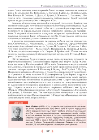 189
Довідка
слова. Саме в цю епоху заявили про себе багато молодих талановитих письмен-
ників: В. Симоненко, Гр. Тютюнник, Л. Костенко, І. Драч, М. Він­гра­новський,
Вал. Шевчук, Б. Олійник, В. Дрозд, Є. Гуцало, І. Жиленко, Д. Павличко, І. Ка-
линець та ін. Їх називають шістдесятниками, оскільки розквіт їхньої творчості
припав на другу половину 50-х — 60-і роки ХХ ст.
Кожному шістдесятнику властивий неповторний стиль, проте їх об’єднував
спільний світогляд та естетичні настанови: культ свободи; людяність; увага не до
колективного героя, а до людської особистості; духов­ний аристократизм; культ
моральності як мірила людських вчинків; патріотизм і національна самосвідо-
мість. У творчості шістдесятники поєднували модернізм і традиційність з нова-
торськими пошуками форм і зображальних засобів. Література стає національно
означеною, наповненою українською ментальністю.
У розвиток літературознавства та критики зро­били внесок шістдесятни-
ки І. Світличний, М. Коцюбинська, І. Дзюба, Є. Сверстюк. Серед художників
цього покоління найпо­мітнішими є А. Горська, О. Заливаха, Л. Семикіна, І. Мар-
чук; серед кінорежисе­рів — Ю. Іллєнко, С. Параджанов, К. Муратова, Л. Танюк,
Л. Осика; з-поміж композиторів — М. Скорик, Л. Грабовський. Збагатили своїм
талантом театральну сцену й кінематограф такі актори, як Б. Ступка, Л. Кади-
рова, І. Миколайчук.
Шістдесятниками були переважно молоді люди, які прагнули духовного та
творчого розкріпачення. Їхній консолідації сприяв клуб творчої молоді «Сучас-
ник», що виник у Києві наприкінці 1950-х років. До нього належали талановиті
письменники, художники й театральні діячі. Клуб організовував різні зустрічі,
диспути та вечори, присвячені Т. Шевченку, І. Франку, Лесі Українці, Л. Курбасу.
Під впливом київського «Сучасника» у Львові було створено клуб творчої моло-
ді «Пролісок», до якого належали М. Косів (керівник), брати Горині, подружжя
Калинців та ін. Це об’єднання молодих митців було радикальним у своїх намірах,
адже пропонувало орієнтуватися на досвід підпілля ОУН. Проте вільнодумному
поколінню шістдесятників протистояла інша тенденція, що знищувала національ-
ні відмінності й прискорювала русифікацію з метою злиття національних куль-
тур. На протести митців влада відповідала погромами, найбільші з яких були в
1965 р. та 1972 р. За ґратами опинилися Є. Сверстюк, С. Параджанов, І. Світличний,
І. Калинець, В. Чорновіл та ін. Тож нове відродження захлинулося — і в суспіль-
стві запанувала зневіра. Збулося пророцтво В. Симоненка: «На цвинтарі розстрі­
ляних ілюзій уже немає місця для могил».
Алла Горська (1929–1970) — українська художниця-шістдесятни-
ця, діячка правозахисного руху 1960-х років в Україні. Народилася
в Ялті, середню й мистецьку освіту здобула в Києві. Її мистецький
доробок — десятки монументальних і живописних творів, графіч-
ні роботи й ескізи. Творчість А. Горської ґрунтувалася на традиціях
київської академічної школи, народному мистецтві, українському
авангарді 1920-х років і бойчукізмі. Життя художниці обірвалося
раптово: її вбили у Василькові (під Києвом). Вважають, що це була
помста КДБ за її розслідування справи розстрілів у Биківні.
Українська література на початку 60-х років ХХ ст.
 
 