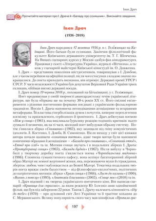 197
Іван Драч
Прочитайте матеріал про І. Драча й «Баладу про соняшник». Виконайте завдання.
Іван Драч
(1936–2018)
Іван Драч народився 17 жовтня 1936 р. в с. Теліжинцях на Ки­
ївщині. Його батьки були селянами. Закінчив філологічний фа-
культет Київського державного університету ім. Т. Г. Шев­ченка.
На Вищих сценарних курсах у Москві здобув фах кінодраматурга.
Працював у газеті «Літературна Україна», журналі «Вітчизна», а та-
кож у сценарній майстерні Київської кіностудії ім. О. Довженка.
І. Драч — представник покоління шістдесятників, товаришував з І. Дзюбою,
але з часом перейшов на офіційні позиції, після чого стосунки з владою значно по-
кращилися. До поета приходить визнання, він отримує Державні премії УРСР і
СРСР. У часи незалежності України був депутатом Верховної Ради України трьох
скликань, обіймав високі державні посади.
І. Драч помер 19 червня 2018 р., похований на батьківщині, у с. Теліжинцях.
Поет продовжував у своїй творчості авангардистську течію української літе-
ратури, що була обірвана ще на початку 30-х років ХХ ст. Його сміливі експе-
рименти з різними поетичними формами поєднані з українською фольклорною
традицією. Поезія І. Драча наповнена несподіваними асоціаціями та яскравими
метафорами. Їй властива гіперболізація думок і почуттів, химерне переплетення
космізму та приземленого, серйозного й іронічного. І. Драч дебютував поемою
«Ніж у сонці» (1961), яка викликала бурхливу реакцію тодішніх критиків: надто
зухвало й незвично, як на ті часи, молодий поет вибудував образну систему. По-
тім з’явилася збірка «Соняшник» (1962), яку захищали від гніву комуністичних
ідеологів Л. Костенко, І. Дзюба, В. Симоненко. Після виходу у світ цієї книжки
автора почали називати «сонячним поетом», адже твори митця були наповнені
сонячними образами й асоціаціями — «Балада про соняшник», «Сонячний етюд»,
«Етюд про хліб» та ін. Мотиви сонця звучать і в подальших збірках І. Драча:
«Протуберанці сонця» (1965), «Балади буднів» (1967). Після вибуху в Чорно-
билі у творчому доробку поета з’являється поема «Чорнобильська мадонна»
(1986). Сповнена гуманістичного пафосу, вона оспівує багатогранний збірний
образ Матері як земної жертовної жінки, яка, переживаючи муки й страждання,
зберігає любов, чим і наближається до Божої Матері. Тематика подальших тво-
рів поета вражає своїм багатством — від філософсько-екологічних, політичних
до патріотичних мотивів: збірки «Храм сонця» (1988), «Лист до калини» (1990),
«Вогонь з попелу» (1995), «Анатомія блискавки» (2002), «Сонце моє» (2010) та ін.
І. Драч відомий і як творець українського поетичного кіно. Він написав сце-
нарій «Криниця для спраглих», за яким режисер Ю. Іллєнко зняв однойменний
фільм, що був під забороною 22 роки. Також І. Драчу належить кіноповість «Іду
до тебе» (1970) — про духовний світ Лесі Українки та її трагічне кохання до
С. Мержинського. Велику популярність свого часу мав кінофільм «Пропала гра­
7
 