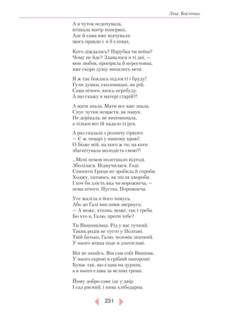 231
Ліна Костенко
А я чуток недочувала,
втішала матір попервах.
Але й сама вже відчувала:
щось правди є в її словах.
Кого діждалась? Парубка чи воїна?
Чому не йде? Здавалося в ті дні, —
моя любов, прогіркла й перестояна,
вже скоро душу випалить мені.
Я ж так боялась підлості і бруду!
Гули думки, сколошкані, як рій.
Сама нічого, якось перебуду.
А що скажу я матері старій?!
А мати знала. Мати все вже знала.
Снує чутки нещастя, як павук.
Не дорікала, не випоминала,
а тільки все їй падало із рук.
А раз сказала з розпачу гіркого:
— Є ж лицарі у нашому краю!
О Боже мій, на кого ж ти, на кого
збагнітувала молодість свою?!
…Мені немов полегшало відтоді.
Зболілася. Відмучилася. Годі.
Спинити Гриця не зробила й спроби.
Ходжу, хитаюсь, як після хвороби.
І хоч би злість яка чи ворожнеча, —
нема нічого. Пустка. Порожнеча.
Усе жаліла я його чомусь.
Або до Галі мислями звернусь:
— А може, хтозна, може, так і треба.
Бо хто я, Галю, проти тебе?
Ти Вишняківна. Рід у вас гучний.
Таких родів не густо у Полтаві.
Твій батько, Галю, чоловік значний.
У нього жінка ходе в златоглаві.
Він не якийсь. Він сам собі Вишняк.
У нього скроні в срібній папороші.
Буває так, що слава на дурняк,
а в нього слава за великі гроші.
Йому добро саме іде у двір.
І сад рясний, і нива хлібодарна.
 