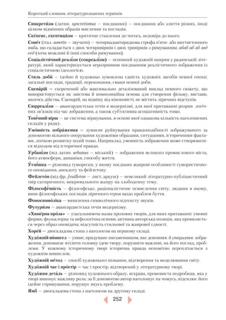 252
Короткий словник літературознавчих термінів
Синкретизм (латин. syncretismus — поєднання) — поєднання або злиття різних, іноді
цілком відмінних образів мислення та поглядів.
Скепсис, скептицизм — критичне ставлення до чогось, недовіра до нього.
Сонет (італ. sonetto — звучати) — чотирнадцятирядкова строфа п’яти або шестистопного
ямба, що складається з двох чотиривіршів і двох тривіршів з римуванням: абаб аб аб ввд
еед (хоча можливі й інші способи римування).
Соціалістичний реалізм (соцреалізм) — основний художній напрям у радянській літе-
ратурі, який характеризується нерозривним поєднанням реалістичного зображення із
соціалістичною ідеологією.
Стиль доби — ідейно й художньо зумовлена єдність художніх засобів певної епохи;
загальні погляди, традиції, переконання, смаки певної доби.
Сценарій — скорочений або максимально деталізований виклад певного сюжету, що
використовується як змістова й композиційна основа для створення фільму, вистави,
якогось дійства. Сценарій, на відміну від кіноповісті, не містить ліричних відступів.
Сюрреалізм — авангардистська течія в модернізмі, для якої притаманні розрив логіч-
них зв’язків під час зображення, а також суб’єктивна асоціативність тощо.
Тонічний вірш — це система віршування, в основі якої однакова кількість наголошених
складів у рядку.
Умовність зображення — зумисне руйнування правдоподібності зображуваного за
допомогою вільного оперування художніми образами, ситуаціями, історичними факта-
ми, логікою розвитку подій тощо. Наприклад, умовність зображення може створювати-
ся відходом від історичної правди.
Урбанізм (від латин. urbanus — міський) — зображення великого промислового міста,
його атмосфери, динаміки, способу життя.
Усмішка — різновид гуморески, у якому поєднано жанрові особливості гумористично-
го оповідання, анекдоту та фейлетону.
Фейлетон (від фр. feuilleton — лист, аркуш) — невеликий літературнопубліцистичний
твір сатиричного, викривального жанру на злободенну тему.
Філософічність — філософське, раціоналістичне осмислення світу, людини в ньому,
вияв філософських поглядів ліричного героя щодо проблем буття.
Фоносимволіка — виявлення символічного підтексту звуків.
Футуризм — авангардистська течія модернізму.
«Химерна проза» — узагальнююча назва прозових творів, для яких притаманні: умовні
форми; фольклорна та міфологічна основи; активна авторська позиція, яка проявляєть-
ся через образ оповідача; відсутність стильової та жанрової єдності.
Хорей — двоскладова стопа з наголосом на першому складі.
Художній вимисел — уявне, придумане письменником, яке доповнює й увиразнює зобра-
ження, допомагає втілити головну ідею твору, порушити важливі, на його погляд, проб­
леми. У кожному історичному творі історична правда непомітно переплітається з
художнім вимислом.
Художній метод — спосіб художнього пізнання, відтворення та моделювання світу.
Художній час і простір — час і простір, відтворений у літературному творі.
Художня деталь — різновид художнього образу, яскрава, промовиста подробиця, яка у
творі виконує важливу роль: за її допомогою автор наголошує на чомусь, підсилює його
ідейне спрямування, порушує якусь проблему.
Ямб — двоскладова стопа з наголосом на другому складі.
 