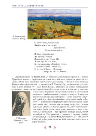 24
ПОЕТИЧНЕ САМОВИРАЖЕННЯ
О панно Інно, панно Інно,
Любові усміх квітне раз —
		 ще й тлінно.
	 Сніги, сніги, сніги…
Я Ваші очі пам’ятаю,
Як музику, як спів.
Зимовий вечір. Тиша. Ми.
Я Вам чужий — я знаю.
А хтось кричить: «Ти рідну стрів!»
І раптом — небо... шепіт гаю…
О ні, то очі Ваші. — Я ридаю.
	 Сестра чи Ви? — Любив...
Ліричний вірш «О панно Інно…» належить до інтимної лірики П. Тичини.
Провідний мотив — переживання героя за втраченим коханням, спогади про
нього. Юний поет закохався одночасно у двох сестер — Полю й Інну Коновал.
Поля не відповіла взаємністю на почуття П. Тичини. Смуток і самотність осели-
лися в душі хлопця: «Я — сам. Вікно. Сніги…» Напевно, ці образи невипадкові:
у вікно виглядають в очікуванні коханої людини, ­а сніг асоціюється з холодом.
Неологізми передають тонке нюансування в почуваннях
закоханого: любив дитинно — щиро, захоплено й водночас
наївно (по-дитячому); злотоцінно — дуже цінуючи. Лірич-
ний герой веде діалог сам із собою, запитавши в себе: «Лю­
бив?», — поет спочатку відтворює атмосферу кохання (цвіли
луги, шепіт гаю) і тільки в останньому рядку дає ствердну
відповідь: «Любив...» Розпач, драматизм, смуток увиразню-
ють паузи (вісім разів ужито тире, половина з яких — ав-
торські, і шість разів — три крапки), повтори (сніги, сніги),
діалогічність. Експресивності додають і звукові засоби:
асонанси а, і, о («О панно Інно, панно Інно! Я — сам. Вік­но.
Сніги…»), алітерація звука [н] (цей приголосний ужито у
вір­ші 33 рази!).
В. Кричевський.
Перевіз. 1937 р.
П. Коновал.
Початок ХХ ст.
Фото
 