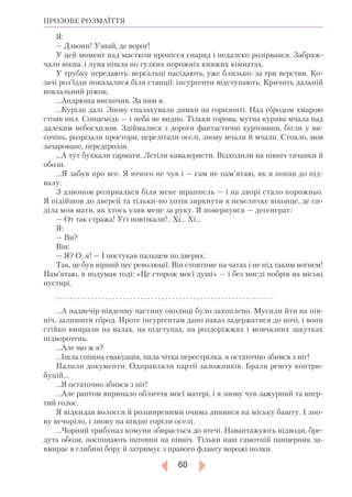 60
ПРОЗОВЕ РОЗМАЇТТЯ
Я:
— Дзвони! Узнай, де ворог!
У цей момент над маєтком пронісся снаряд і недалеко розірвався. Забряж-
чали вікна, і луна пішла по гулких порожніх княжих кімнатах.
У трубку передають: версальці насідають, уже близько: за три верстви. Ко-
зачі роз’їзди показалися біля станції: інсургенти відступають. Кричить дальній
вокзальний ріжок.
...Андрюша вискочив. За ним я.
...Куріли далі. Знову спалахували димки на горизонті. Над городом хмарою
стояв пил. Сонцемідь — і неба не видно. Тільки горова, мутна курява мчала над
далеким небосхилом. Здіймалися з дороги фантастичні хуртовини, бігли у ви-
сочінь, розрізали простори, перелітали оселі, знову мчали й мчали. Стояло, мов
зачароване, передгроззя.
...А тут бухкали гармати. Летіли кавалеристи. Відходили на північ тачанки й
обози.
...Я забув про все. Я нічого не чув і — сам не пам’ятаю, як я попав до під-
валу.
З дзвоном розірвалася біля мене шрапнель — і на дворі стало порожньо.
Я підійшов до дверей та тількино хотів зиркнути в невеличке віконце, де си-
діла моя мати, як хтось узяв мене за руку. Я повернувся — дегенерат:
— От так стража! Усі повтікали!.. Хі... Хі...
Я:
— Ви?
Він:
— Я? О, я! — І постукав пальцем по дверях.
Так, це був вірний пес революції. Він стоятиме на чатах і не під таким вогнем!
Пам’ятаю, я подумав тоді: «Це сторож моєї душі» — і без мислі побрів на міські
пустирі.
. . . . . . . . . . . . . . . . . . . . . . . . . . . . . . . . . . . . . . . . . . . . . . . . . . . . . . . . . . . . . .
...А надвечір південну частину околиці було захоплено. Мусили йти на пів-
ніч, залишити город. Проте інсургентам дано наказ задержатися до ночі, і вони
стійко вмирали на валах, на підступах, на роздоріжжях і мовчазних закутках
підворотень.
...Але що ж я?
...Ішла спішна евакуація, ішла чітка перестрілка, я остаточно збився з ніг!
Палили документи. Одправляли партії заложників. Брали решту контри­
буцій...
...Я остаточно збився з ніг!
...Але раптом виринало обличчя моєї матері, і я знову чув зажурний та впер-
тий голос.
Я відкидав волосся й розширеними очима дивився на міську башту. І зно-
ву вечоріло, і знову на півдні горіли оселі.
...Чорний трибунал комуни збирається до втечі. Навантажують підводи, бре-
дуть обози, поспішають натовпи на північ. Тільки наш самотній панцерник за-
вмирає в глибині бору й затримує з правого флангу ворожі полки.
 