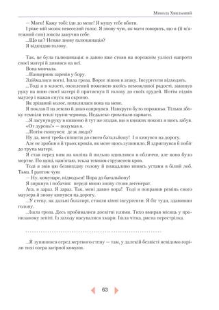 63
Микола Хвильовий
— Мати! Кажу тобі: іди до мене! Я мушу тебе вбити.
І ріже мій мозок невеселий голос. Я знову чую, як мати говорить, що я (її м’я­­-
тежний син) зовсім замучив себе.
...Що це? Невже знову галюцинація?
Я відкидаю голову.
Так, це була галюцинація: я давно вже стояв на порожнім узліссі напроти
своєї матері й дивився на неї.
Вона мовчала.
...Панцерник заревів у бору.
Здіймалися вогні. Ішла гроза. Ворог пішов в атаку. Інсургенти відходять.
...Тоді я в млості, охоплений пожежею якоїсь неможливої радості, закинув
руку на шию своєї матері й притиснув її голову до своїх грудей. Потім підвів
маузер і нажав спуск на скроню.
Як зрізаний колос, похилилася вона на мене.
Я поклав її на землю й дико озирнувся. Навкруги було порожньо. Тільки збо-
ку темніли теплі трупи черниць. Недалеко грохотали гармати.
...Я засунув руку в кишеню й тут же згадав, що в княжих покоях я щось забув.
«От дурень!» — подумав я.
...Потім скинувся: де ж люди?
Ну да, мені треба спішити до свого батальйону! І я кинувся на дорогу.
Але не зробив я й трьох кроків, як мене щось зупинило. Я здригнувся й побіг
до трупа матері.
Я став перед ним на коліна й пильно вдивлявся в обличчя, але воно було
мертве. По щоці, пам’ятаю, текла темним струменем кров.
Тоді я звів цю безвихідну голову й пожадливо впивсь устами в білий лоб.
Тьма. І раптом чую:
— Ну, комунаре, підводься! Пора до батальйону!
Я зиркнув і побачив: переді мною знову стояв дегенерат.
Ага, я зараз. Я зараз. Так, мені давно пора! Тоді я поправив ремінь свого
маузера й знову кинувся на дорогу.
...У степу, як дальні богатирі, стояли кінні інсургенти. Я біг туди, здавивши
голову.
...Ішла гроза. Десь пробивалися досвітні плями. Тихо вмирав місяць у про-
низаному зеніті. Із заходу насувалися хмари. Ішла чітка, рясна перестрілка.
. . . . . . . . . . . . . . . . . . . . . . . . . . . . . . . . . . . . . . . . . . . . . . . . . . . . . . . . . . . . . .
...Я зупинився серед мертвого степу — там, у далекій безвісті невідомо горі-
ли тихі озера загірної комуни.
 