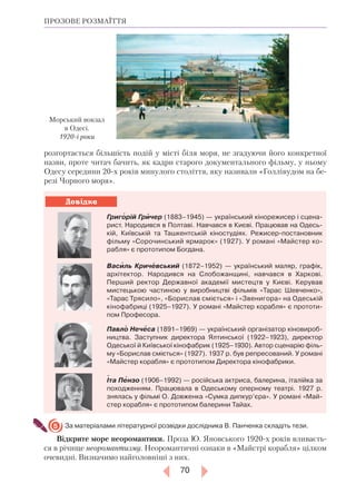 70
Довідка
ПРОЗОВЕ РОЗМАЇТТЯ
розгортається більшість подій у місті біля моря, не згадуючи його конкретної
назви, проте читач бачить, як кадри старого документального фільму, у ньому
Одесу середини 20-х років минулого століття, яку називали «Голлівудом на бе-
резі Чорного моря».
Григорій Гричер (1883–1945) — український кінорежисер і сцена-
рист. Народився в Полтаві. Навчався в Києві. Працював на Одесь-
кій, Київській та Ташкентській кіностудіях. Режисер-постановник
фільму «Сорочинський ярмарок» (1927). У романі «Майстер ко-
рабля» є прототипом Богдана.
Василь Кричевський (1872–1952) — український маляр, графік,
архітектор. Народився на Слобожанщині, навчався в Харкові.
Перший ректор Державної академії мистецтв у Києві. Керував
мистецькою частиною у виробництві фільмів «Тарас Шевченко»,
«Тарас Трясило», «Борислав сміється» і «Звенигора» на Одеській
кінофабриці (1925–1927). У романі «Майстер корабля» є прототи-
пом Професора.
Павло Нечеса (1891–1969) — український організатор кіновироб-
ництва. Заступник директора Ялтинської (1922–1923), директор
Одеської й Київської кінофабрик (1925–1930). Автор сценарію філь-
му «Борислав сміється» (1927). 1937 р. був репресований. У романі
«Майстер корабля» є прототипом Директора кінофабрики.
Іта Пензо (1906–1992) — російська актриса, балерина, італійка за
походженням. Працювала в Одеському оперному театрі. 1927 р.
знялась у фільмі О. Довженка «Сумка дипкур’єра». У романі «Май-
стер корабля» є прототипом балерини Тайах.
За матеріалами літературної розвідки дослідника В. Панченка складіть тези.
Відкрите море неоромантики. Проза Ю. Яновського 1920-х років вливаєть-
ся в річище неоромантизму. Неоромантичні ознаки в «Майстрі корабля» цілком
очевидні. Визначимо найголовніші з них.
5
Морський вокзал
в Одесі.
1920-і роки
 
 
 
 
 