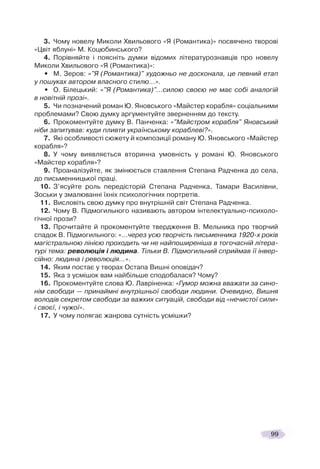 99
3. Чому новелу Миколи Хвильового «Я (Романтика)» посвячено творові
«Цвіт яблуні» М. Коцюбинського?
4. Порівняйте і поясніть думки відомих літературознавців про новелу
Миколи Хвильового «Я (Романтика)»:
• М. Зеров: «"Я (Романтика)" художньо не досконала, це певний етап
у пошуках автором власного стилю…».
• О. Білецький: «"Я (Романтика)"…силою своєю не має собі аналогій
в новітній прозі».
5. Чи позначений роман Ю. Яновського «Майстер корабля» соціальними
проблемами? Свою думку аргументуйте зверненням до тексту.
6. Прокоментуйте думку В. Панченка: «"Майстром корабля" Яновський
ніби запитував: куди пливти українському кораблеві?».
7. Які особливості сюжету й композиції роману Ю. Яновського «Майстер
корабля»?
8. У чому виявляється вторинна умовність у романі Ю. Яновського
«Майстер корабля»?
9. Проаналізуйте, як змінюється ставлення Степана Радченка до села,
до письменницької праці.
10. З’ясуйте роль передісторій Степана Радченка, Тамари Василівни,
Зоськи у змалюванні їхніх психологічних портретів.
11. Висловіть свою думку про внутрішній світ Степана Радченка.
12. Чому В. Підмогильного називають автором інтелектуально-психоло-
гічної прози?
13. Прочитайте й прокоментуйте твердження В. Мельника про творчий
спадок В. Підмогильного: «…через усю творчість письменника 1920-х років
магістральною лінією проходить чи не найпоширеніша в тогочасній літера-
турі тема: революція і людина. Тільки В. Підмогильний сприймав її інвер-
сійно: людина і революція…».
14. Яким постає у творах Остапа Вишні оповідач?
15. Яка з усмішок вам найбільше сподобалася? Чому?
16. Прокоментуйте слова Ю. Лавріненка: «Гумор можна вважати за сино-
нім свободи — принаймні внутрішньої свободи людини. Очевидно, Вишня
володів секретом свободи за важких ситуацій, свободи від «нечистої сили»
і своєї, і чужої».
17. У чому полягає жанрова сутність усмішки?
 