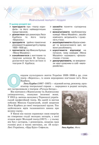 101
НАВЧАЛЬНИЙ МАРШРУТ РОЗДІЛУ
У цьому розділі ви:
пригадаєте про «театр кори-
феїв» та його найвидатніших
представників;
дізнаєтеся про режисера Леся
Курбаса та його театр
«Березіль»;
зрозумієте ідейно-тематичне
різноманіття драматургії у період
1920–1930 рр.;
прочитаєте твір Миколи Куліша
«Мина Мазайло»;
ознайомитеся з життєвим та
творчим шляхом М. Куліша,
дізнаєтеся про його зв’язок із
театром Л. Курбаса;
засвоїте поняття «сатирична
комедія»;
визначатимете проблематику
комедії «Мина Мазайло», засоби
комічного, актуальність і сучас-
ність п’єси;
аналізуватимете образи коме-
дії та визначатимете ідеї, які
вони уособлюють;
шукатимете відповіді на
питання, чому комедію «Мина
Мазайло» називають «філоло-
гічною» п’єсою;
дискутуватимете, чи викорени-
ли наші сучасники в собі «мало-
російство».
ННАВЧАЛЬНИЙЙ МАРШРУТ РОЗДІЛУ
Лесь Курбас. Фото.
ОО
сердям культурного життя України 1920–1930-х рр. став
театр «Березіль», із яким нерозривно пов’язане ім’я Леся
Курбаса.
Лесь Курбас (1887–1937) — відомий актор, режисер, орга-
нізатор театральної справи — народився в родині акторів,
які гастролювали з театром «Руська бесіда».
Він навчався у Віденському та Львівському
університетах, опанував іноземні мови.
У 1915 р. митець заснував у Тернополі україн-
ський професійний театр. На одній із вистав
побував Микола Садовський, який запросив
Леся Курбаса до своєї театральної трупи. Так
здійснилася мрія талановитого юнака про
велику сцену.
У Києві він також спрямовує свою енергію
на створення студії молодих акторів, з якої
згодом виріс Молодий театр (1917) — у ньому
він був і актором, і режисером, зокрема грав
головні ролі в таких виставах, як «В пущі»
Лесі Українки, «Цар Едіп» Софокла.
 