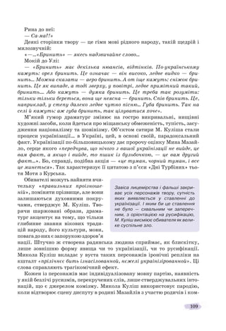 109
Рина до неї:
— Са-ма?!»
Деякі сторінки твору — це гімн мові рідного народу, такій щедрій і
милозвучній:
«—…«Бринить» — якесь надзвичайне слово…
Мокій до Улі:
— «Бринить» має декілька нюансів, відтінків. По-українському
кажуть: орел бринить. Це означає — він високо, ледве видко — бри-
нить… Можна сказати — аеро бринить. А от іще кажуть: сніжок бри-
нить. Це як випаде, а тоді зверху, у повітрі, ледве примітний такий,
бринить.… Або кажуть — думка бринить. Це треба так розуміти:
тільки-тільки береться, вона ще неясна — бринить. Спів бринить. Це,
наприклад, у степу далеко ледве чутно пісню… Губа бринить. Так на
селі й кажуть: аж губа бринить, так цілуватися хоче».
М’який гумор драматург змінює на гостро викривальні, нищівні
художні засоби, коли йдеться про міщанську обмеженість, тупість, засу-
дження націоналізму та шовінізму. Об’єктом сатири М. Куліша стали
процеси українізації… в Україні, цей, в основі своїй, парадоксальний
факт. Українізації по-більшовицькому дає пророчу оцінку Мина Мазай-
ло, серце якого «передчува, що нічого з вашої українізації не вийде, це
вам факт, а якщо і вийде, то пшик із бульбочкою, — це вам другий
факт…». Бо, справді, подібна акція — «це туман, чорний туман, і все
це минеться». Так характеризує її цитатою з п’єси «Дні Турбіних» тьо-
тя Мотя з Курська.
Обивателі можуть найняти вчи-
тельку «правильних проізноше-
ній», поміняти прізвище, але вони
залишаються духовними покру-
чами, стверджує М. Куліш. Тво-
рячи шаржовані образи, драма-
тург акцентує на тому, що тільки
глибинне знання вікових тради-
цій народу, його культури, мови,
повагадонихєзапорукоюздоров’я
нації. Штучно ж створена радянська людина сприймає, як блискітку,
лише зовнішню форму явища чи то українізації, чи то русифікації.
Микола Куліш вкладає у вуста таких персонажів іронічні репліки на
кшталт «прілічнєє бить ізнасілованной, нєжелі украінізірованной». Ці
слова справляють трагікомічний ефект.
Кожен із персонажів має індивідуалізовану мовну партію, наявність
у якій безлічі русизмів, перекручених слів, лише стверджувальних інто-
націй, що є джерелом комізму. Микола Куліш використовує пародію,
коли відтворює сцену диспуту в родині Мазайлів з участю родичів і ком-
Завіса лицемірства і фальші закри-
ває усіх персонажів твору, сутність
яких виявляється у ставленні до
українізації. І яким би це ставлення
не було — схвальним чи запереч-
ним, з орієнтацією на русифікацію,
М. Куліш висміює обивателя як вели-
ке суспільне зло.
 