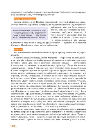 110
сомольців, ілюзію багатоманіття думок і права їх вільного висловлюван-
ня у диктаторській, тоталітарній державі.
Сюжет і композиція
Сюжет цієї п’єси М. Куліша нескладний: новітній міщанин, служ-
бовець одного з управлінь Донвугілля соромиться свого «мужицького»
прізвища, яке, на його переко-
нання, заважає успішному про-
суванню щаблями кар’єри, і
тому вирішує замінити його на
російське Мазєнін. Довкола цьо-
го зосереджується дія твору.
Конфлікт п’єси, який є осердям руху сюжету, — сутичка між Мокієм
і Миною Мазайлами щодо зміни прізвища.
Образи
Усі дійові особи в комедії змальовані крізь призму ставлення до украї-
нізації.
Харківський службовець Мина Мазайло — українець за походжен-
ням, але він зображений обмеженим міщанином, який мислить при-
мітивно, адже для нього причина власних невдач — службових
і життєвих — полягає в українському прізвищі. Його він вважає
«мужицьким», тому й соромиться і свого імені, і свого роду. Микола
Куліш гостро сатирично викриває справжнє нутро таких обивателів,
яким миліші прізвища солодко-квіткові, зманіжені, міщанські, як
Сіренєв, Розов, Тюльпанов. У третій дії п’єси є надзвичайно важли-
вий епізод, коли Мина, ніби крізь віки, чує голос своїх предків із
Великого Лугу: найстаршого пращура-запорожця, прадіда-чумака,
діда-селянина, що «мазав чужії вози, бо свого вже не стало». І всі
вони в унісон прославляють своє прізвище, його давнє походження за
ремісницькою ознакою: колеса мазали, от і Мазайло-Квачем прозива-
ли. Драматург підкреслює тяглість традиції українського роду, його
звитяжність, працьовитість, чесність і благородство навіть у бідності.
Але поклик предків — «…а ти моє славне прізвище міняєш?!» —
не зупиняє Мину, бо це людина радянська, позбавлена національної
гідності, малорос, на відміну від своїх достойних пращурів. Україні-
зацію він сприймає як спробу зробити його «провінціалом, другосорт-
ним службовцем і не давати… ходи на вищі посади».
Так само негативно ставляться до всього українського його дружина
та дочка, зображені драматургом різко сатирично. У своєму запереченні
національного вони переінакшують свої давні українські імена (Лина —
замість Килина, Рина — замість Мокрина), прагнуть розмовляти росій-
ською мовою, проте не здатні оволодіти нею, живуть у світі пліток,
Динамічний сюжет, оригінальні мов-
ні партії дійових осіб, іскрометний
гумор і різка сатира — ось секрет
успіху цієї комедії у глядача (читача).
 