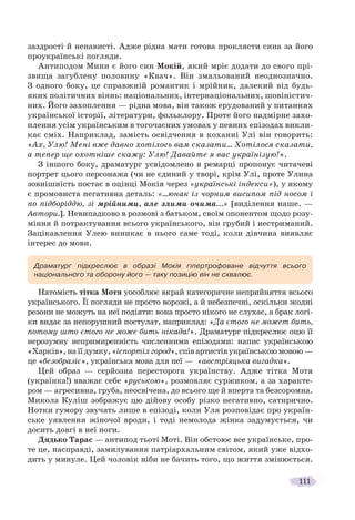 111
заздрості й ненависті. Адже рідна мати готова проклясти сина за його
проукраїнські погляди.
Антиподом Мини є його син Мокій, який мріє додати до свого прі-
звища загублену половину «Квач». Він змальований неоднозначно.
З одного боку, це справжній романтик і мрійник, далекий від будь-
яких політичних віянь: національних, інтернаціональних, шовіністич-
них. Його захоплення — рідна мова, він також ерудований у питаннях
української історії, літератури, фольклору. Проте його надмірне захо-
плення усім українським в тогочасних умовах у певних епізодах викли-
кає сміх. Наприклад, замість освідчення в коханні Улі він говорить:
«Ах, Улю! Мені вже давно хотілось вам сказати… Хотілося сказати,
а тепер ще охотніше скажу: Улю! Давайте я вас українізую!».
З іншого боку, драматург усвідомлено в ремарці пропонує читачеві
портрет цього персонажа (чи не єдиний у творі, крім Улі, проте Улина
зовнішність постає в оцінці Мокія через «українські індекси»), у якому
є промовиста негативна деталь: «…юнак із чорним висипом під носом і
по підборіддю, зі мрійними, але злими очима…» [виділення наше. —
Автори.]. Невипадково в розмові з батьком, своїм опонентом щодо розу-
міння й потрактування всього українського, він грубий і нестриманий.
Зацікавлення Улею виникає в нього саме тоді, коли дівчина виявляє
інтерес до мови.
Натомість тітка Мотя уособлює вкрай категоричне неприйняття всього
українського. Її погляди не просто ворожі, а й небезпечні, оскільки жодні
резони не можуть на неї подіяти: вона просто нікого не слухає, а брак логі-
ки видає за непорушний постулат, наприклад: «Да єтого не может бить,
потому што єтого не може бить нікада!». Драматург підкреслює оцю її
нерозумну непримиренність численними епізодами: напис українською
«Харків»,наїїдумку,«іспортілгород»,співартистівукраїнськоюмовою—
це «безобразіє», українська мова для неї — «австріяцька вигадка».
Цей образ — серйозна пересторога українству. Адже тітка Мотя
(українка!) вважає себе «руською», розмовляє суржиком, а за характе-
ром — агресивна, груба, неосвічена, до всього ще й вперта та безсоромна.
Микола Куліш зображує цю дійову особу різко негативно, сатирично.
Нотки гумору звучать лише в епізоді, коли Уля розповідає про україн-
ське уявлення жіночої вроди, і тоді немолода жінка задумується, чи
досить довгі в неї ноги.
Дядько Тарас — антипод тьоті Моті. Він обстоює все українське, про-
те це, насправді, замилування патріархальним світом, який уже відхо-
дить у минуле. Цей чоловік ніби не бачить того, що життя змінюється.
Драматург підкреслює в образі Мокія гіпертрофоване відчуття всього
національного та оборону його — таку позицію він не схвалює.
 