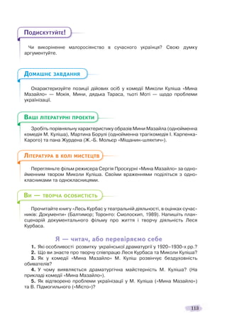 113
Чи викоріненне малоросіянство в сучасного українця? Свою думку
аргументуйте.
Охарактеризуйте позиції дійових осіб у комедії Миколи Куліша «Мина
Мазайло» — Мокія, Мини, дядька Тараса, тьоті Моті — щодо проблеми
українізації.
Зробіть порівняльну характеристику образів Мини Мазайла (однойменна
комедія М. Куліша), Мартина Борулі (однойменна трагікомедія І. Карпенка-
Карого) та пана Журдена (Ж.-Б. Мольєр «Міщанин-шляхтич»).
Перегляньте фільм режисера Сергія Проскурні «Мина Мазайло» за одно-
йменним твором Миколи Куліша. Своїми враженнями поділіться з одно-
класниками та однокласницями.
Прочитайте книгу «Лесь Курбас у театральній діяльності, в оцінках сучас-
ників: Документи» (Балтимор; Торонто: Смолоскип, 1989). Напишіть план-
сценарій документального фільму про життя і творчу діяльність Леся
Курбаса.
Я — читач, або перевіряємо себе
1. Які особливості розвитку української драматургії у 1920–1930-х рр.?
2. Що ви знаєте про творчу співпрацю Леся Курбаса та Миколи Куліша?
3. Як у комедії «Мина Мазайло» М. Куліш розвінчує бездуховність
обивателів?
4. У чому виявляється драматургічна майстерність М. Куліша? (На
прикладі комедії «Мина Мазайло»).
5. Як відтворено проблеми українізації у М. Куліша («Мина Мазайло»)
та В. Підмогильного («Місто»)?
ПОДИСКУТУЙТЕ!
ДОМАШНЄ ЗАВДАННЯ
З бі і
ВАШІ ЛІТЕРАТУРНІ ПРОЕКТИ
ЛІТЕРАТУРА В КОЛІ МИСТЕЦТВ
ВИ — ТВОРЧА ОСОБИСТІСТЬ
 