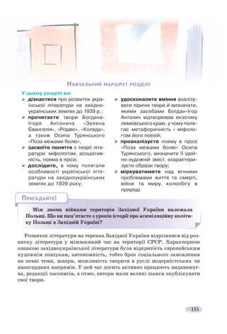 115
Між двома війнами територія Західної України належала
Польщі. Що ви пам’ятаєте з уроків історії про асиміляційну політи-
ку Польщі в Західній Україні?
МММі і
ПРИГАДАЙТЕ!
Розвиток літератури на теренах Західної України відрізнявся від роз-
витку літератури у міжвоєнний час на території СРСР. Характерною
ознакою західноукраїнської літератури була відкритість європейським
художнім пошукам, автономність, тобто брак соціального замовлення
на певні теми, жанри, можливість творити в руслі модерністських чи
авангардних напрямів. У цей час досить активно працюють видавницт-
ва, редакції часописів, а отже, автори мали великі шанси опублікувати
свої твори.
НАВЧАЛЬНИЙ МАРШРУТ РОЗДІЛУ
У цьому розділі ви:
дізнаєтеся про розвиток укра-
їнської літератури на західно-
українських землях до 1939 р.;
прочитаєте твори Богдана-
Ігоря Антонича «Зелена
Євангелія», «Різдво», «Коляда»,
а також Осипа Турянського
«Поза межами болю»;
засвоїте поняття з теорії літе-
ратури: міфологізм, асоціатив-
ність, поема в прозі;
дослідите, в чому полягали
особливості української літе-
ратури на західноукраїнських
землях до 1939 року;
удосконалите вміння аналізу-
вати ліричні твори й визначати,
якими засобами Богдан-Ігор
Антонич відтворював екзотику
лемківського краю, у чому поля-
гає метафоричність і міфоло-
гізм його поезій;
проаналізуєте поему в прозі
«Поза межами болю» Осипа
Турянського, визначите її ідей-
но-художній зміст, охарактери-
зуєте образи твору;
міркуватимете над вічними
проблемами життя та смерті,
війни та миру, колообігу в
природі.
 
