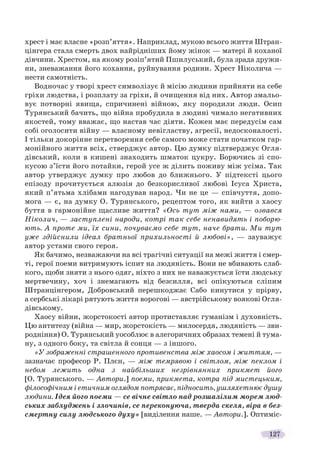 127
хрест і має власне «розп’яття». Наприклад, мукою всього життя Штран-
цінгера стала смерть двох найрідніших йому жінок — матері й коханої
дівчини. Хрестом, на якому розіп’ятий Пшилуський, була зрада дружи-
ни, зневажання його кохання, руйнування родини. Хрест Ніколича —
нести самотність.
Водночас у творі хрест символізує й місію людини прийняти на себе
гріхи людства, і розплату за гріхи, й очищення від них. Автор змальо-
вує потворні явища, спричинені війною, яку породили люди. Осип
Турянський бачить, що війна пробудила в людині чимало негативних
якостей, тому вважає, що настав час діяти. Кожен має передусім сам
собі оголосити війну — власному невігластву, агресії, недосконалості.
І тільки докорінне перетворення себе самого може стати початком гар-
монійного життя всіх, стверджує автор. Цю думку підтверджує Огля-
дівський, коли в кишені знаходить шматок цукру. Борючись зі спо-
кусою з’їсти його потайки, герой усе ж ділить поживу між усіма. Так
автор утверджує думку про любов до ближнього. У підтексті цього
епізоду прочитується алюзія до безкорисливої любові Ісуса Христа,
який п’ятьма хлібами нагодував народ. Чи не це — співчуття, допо-
мога — є, на думку О. Турянського, рецептом того, як вийти з хаосу
буття в гармонійне щасливе життя? «Ось тут між нами, — озвався
Ніколич, — заступлені народи, котрі так себе ненавидять і поборю-
ють. А проте ми, їх сини, почуваємо себе тут, наче брати. Ми тут
уже здійснили ідеал братньої прихильності й любові», — зауважує
автор устами свого героя.
Як бачимо, незважаючи на всі трагічні ситуації на межі життя і смер-
ті, герої поеми витримують іспит на людяність. Вони не вбивають слаб-
кого, щоби зняти з нього одяг, ніхто з них не наважується їсти людську
мертвечину, хоч і знемагають від безсилля, всі опікуються сліпим
Штранцінгером, Добровський перешкоджає Сабо кинутися у прірву,
а сербські лікарі рятують життя ворогові — австрійському воякові Огля-
дівському.
Хаосу війни, жорстокості автор протиставляє гуманізм і духовність.
Цю антитезу (війна — мир, жорстокість — милосердя, людяність — зви-
родніння) О. Турянський уособлює в алегоричних образах темені й тума-
ну, з одного боку, та світла й сонця — з іншого.
«У зображенні страшенного противенства між хаосом і життям, —
зазначає професор Р. Плєн, — між темрявою і світлом, між пеклом і
небом лежить одна з найбільших незрівнянних прикмет його
[О. Турянського. — Автори.] поеми, прикмета, котра під мистецьким,
філософічним і етичним оглядом потрясає, підносить, ушляхетнює душу
людини. Ідея його поеми — се вічне світло над розшалілим морем люд-
ських заблуджень і злочинів, се переконуюча, тверда скеля, віра в без-
смертну силу людського духу» [виділення наше. — Автори.]. Оптиміс-
 
