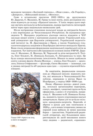 138
виходили часописи «Залізний cтрілець», «Нове слово», «За Україну»,
«Джерело», «Військовий вісник», «Веселка».
Саме в останньому протягом 1922–1923-х рр. друкувалися
Ю. Дараган, Є. Маланюк, М. Грива та інші поети, яких дослідники піз-
ніше віднесуть до складу «Празької школи». У їхніх творах цього пері-
оду звучить ностальгія за батьківщиною, наявна трагічність світосприй-
няття через крах національно-визвольних ідей.
Після погіршення ставлення польської влади до емігрантів багато
з них переїжджає до Чехословацької Республіки. За підтримки пре-
зидента Т. Масарика українська діаспора змогла відкрити в ЧСР
заклади вищої освіти з навчанням рідною мовою: Український віль-
ний університет при Карловім університеті, Український педагогіч-
ний інститут ім. М. Драгоманова у Празі, а також Українську сіль-
ськогосподарську академію в Подєбрадах (містечко неподалік Праги).
Вони стали осередками формування національної української еліти за
кордоном. Тут навчалися або працювали колишні вояки УНР Ю. Дара-
ган, Є. Маланюк, Л. Мосендз, М. Чирський та діти емігрантів О. Телі-
га, Олег Ольжич, Н. Лівицька-Холодна, О. Лятуринська та інші. Це
була плеяда високоосвічених інтелігентів. Юнаки та юнки здобували
освіту з різних фахів: Леонід Мосендз — хіміка, Олег Ольжич — архео-
лога, Олекса Стефанович — філософа, Євген Маланюк — інженера, але
в умовах еміграції їх об’єднувала одна ідея — служити втраченій бать-
ківщині.
За зовнішнім, формальним показни-
ком до «Празької школи» відносять пое-
тів, які мешкали в Чехословацькій Рес-
публіці, переважно в містах Празі та
Подєбрадах, у період 1920–1930-х рр.
Назва «Празька школа» доволі умов-
на, оскільки організаційно (програма,
статут, маніфест, членство) група не була
оформлена, а деякі з її учасників, напри-
клад, Є. Маланюк та Н. Лівицька-Холод-
на, наявність такого угруповання взагалі
заперечували. Однак усе ж це була спіль-
нота однодумців-патріотів. Боротьба зі
зброєю в руках для них скінчилася в
1920 р., але в нових історичних умовах на
перший план вийшла не менш важлива
борня — ідеологічна. Українській радян-
ській літературі, яку більшовики вико-
ристовували як засіб виховання нового
типу людини — радянської, «пражани»
Плакат УНР «Чужого не хочу,
а свого не віддам!»
 