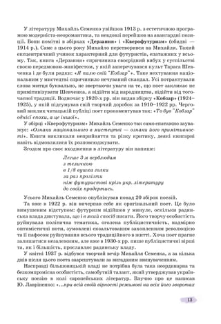 13
У літературу Михайль Семенко увійшов 1913 р. з естетичною програ-
мою модерніста-неоромантика, та невдовзі перейшов на авангардні пози-
ції. Вони помітні в збірках «Дерзання» і «Кверофутуризм» (обидві —
1914 р.). Саме з цього року Михайло перетворився на Михайля. Такий
ексцентричний учинок характерний для футуристів, епатажних у всьо-
му. Так, книга «Дерзання» спричинила своєрідний вибух у суспільстві
своєю передмовою-маніфестом, у якій заперечувався культ Тараса Шев-
ченка і де були рядки: «Я палю свій "Кобзар"». Таке нехтування націо-
нальним у мистецтві спричинило нечуваний скандал. Усі потрактували
слова митця буквально, не звертаючи уваги на те, що поет закликає не
примітивізувати Шевченка, а відійти від народництва, відійти від того-
часної традиції. Водночас у 1920-х рр. він видав збірку «Кобзар» (1924–
1925), у якій підсумував свій творчий доробок за 1910–1922 рр. Черго-
вий виклик читацькій публіці поет прокоментував так: «То був "Кобзар"
однієї епохи, а це іншої».
У збірці «Кверофутуризм» Михайль Семенко так само епатажно заува-
жує: «Ознаки національного в мистецтві — ознаки його примітивнос-
ті». Книги викликали неприйняття та різку критику, деякі книгарні
навіть відмовлялися їх розповсюджувати.
Згодом про своє входження в літературу він напише:
Легше 3-м верблюдам
з теличкою
в 1/8 вушка голки
за раз пролізти
ніж футуристові крізь укр. літературу
до своїх продертись.
Усього Михайль Семенко опублікував понад 20 збірок поезій.
Та вже в 1922 р. він вичерпав себе як оригінальний поет. Це було
вимушеним відступом: футуризм відійшов у минуле, оскільки радян-
ська влада диктувала, що і в який спосіб писати. Його творчу особистість
руйнувала політична тематика, оголена публіцистичність, надмірно
оптимістичні ноти, зумовлені екзальтованим захопленням революцією
та її пафосом руйнування всього традиційного в житті. Хоча поет прагне
залишатися незалежним, але вже в 1930-х рр. пише публіцистичні вірші
та, як і більшість, прославляє радянську владу.
У квітні 1937 р. відбувся творчий вечір Михайля Семенка, а за кілька
днів після цього поета заарештували за вигаданим звинуваченням.
Насправді більшовицькій владі не потрібна була така неординарна та
безкомпромісна особистість, самобутній талант, який утверджував україн-
ську поезію в колі європейських літератур. Влучно про це написав
Ю. Лавріненко: «...при всій своїй вірності режимові на всіх його зворотах
 