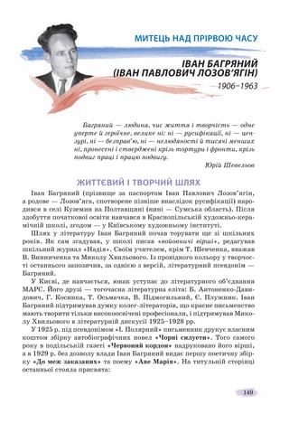 149
Багряний — людина, чиє життя і творчість — одне
уперте й героїчне, велике ні: ні — русифікації, ні — цен-
зурі, ні — безправ’ю, ні — нелюдяності й тисячі менших
ні, пронесені і стверджені крізь тортури і фронти, крізь
подвиг праці і працю подвигу.
Юрій Шевельов
ЖИТТЄВИЙ І ТВОРЧИЙ ШЛЯХ
Іван Багряний (прізвище за паспортом Іван Павлович Лозов’ягін,
а родове — Лозов’яга, спотворене пізніше внаслідок русифікації) наро-
дився в селі Куземин на Полтавщині (нині — Сумська область). Після
здобуття початкової освіти навчався в Краснопільській художньо-кера-
мічній школі, згодом — у Київському художньому інституті.
Шлях у літературу Іван Багряний почав торувати ще зі шкільних
років. Як сам згадував, у школі писав «войовничі вірші», редагував
шкільний журнал «Надія». Своїм учителем, крім Т. Шевченка, вважав
В. Винниченка та Миколу Хвильового. Із провідного кольору у творчос-
ті останнього запозичив, за однією з версій, літературний псевдонім —
Багряний.
У Києві, де навчається, юнак уступає до літературного об’єднання
МАРС. Його друзі — тогочасна літературна еліта: Б. Антоненко-Дави-
дович, Г. Косинка, Т. Осьмачка, В. Підмогильний, Є. Плужник. Іван
Багряний підтримував думку колег-літераторів, що красне письменство
мають творити тільки високоосвічені професіонали, і підтримував Мико-
лу Хвильового в літературній дискусії 1925–1928 рр.
У 1925 р. під псевдонімом «І. Полярний» письменник друкує власним
коштом збірку автобіографічних новел «Чорні силуети». Того самого
року в подільській газеті «Червоний кордон» надруковано його вірші,
а в 1929 р. без дозволу влади Іван Багряний видає першу поетичну збір-
ку «До меж заказаних» та поему «Аве Марія». На титульній сторінці
останньої стояла присвята:
МИТЕЦЬ НАД ПРIРВОЮ ЧАСУ
ІВАН БАГРЯНИЙ
(ІВАН ПАВЛОВИЧ ЛОЗОВ’ЯГІН)
1906–1963
 