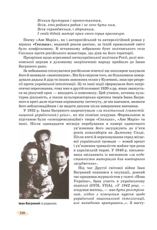 150
Вічним бунтарям і протестантам,
Всім, хто родився рабом і не хоче бути ним,
Всім скривдженим, і зборканим,
І своїй бідній матері крик свого серця присвячую.
Поему «Аве Марія», як і антиросійський та антирелігійний роман у
віршах «Скелька», виданий роком раніше, за їхній крамольний зміст
було конфісковано. В останньому зображено бунт полтавського села
Скелька проти російського монастиря, що діяв на його території.
Прозріння щодо агресивної антиукраїнської політики Росії, ролі мос-
ковської церкви в духовному закріпаченні народу прийшло до Івана
Багряного рано.
За небажання спілкуватися російською вчителі ще школярем цькували
його й називали «мазепинцем». Він був свідком того, як більшовики замор-
дували дядька й діда та інших заможних селян у Куземині, знав про репре-
сії проти української інтелігенції. Ці та інші події сформували його патрі-
отичні переконання, тому вже в другій половині 1920-х рр. юнак зважуєть-
ся на рішучий крок — виходить із комсомолу. Цей учинок, активна куль-
турна діяльність, а також вульгаризаторська критика творів Івана Багря-
ного в пресі дали підстави керівництву інституту, де він навчався, визнати
його неблагонадійним і не видати диплом після завершення навчання.
У 1932 р. Івана Багряного заарештували «за політичний (самостій-
ницький український) ухил», як він пізніше згадував. Формальною ж
підставою були «контрреволюційні» твори «Скелька», «Аве Марія» та
інші. Після одинадцяти місяців перебування в камері одиночного
ув’язнення його засуджують до п’яти
років концтаборів на Далекому Сході.
Після втечі й переховування серед місце-
вої української громади — новий арешт
і ув’язнення тривалістю майже три роки
в харківській тюрмі. У 1940 р. письмен-
ника звільняють із висновком «за недо-
статністю матеріалів для повторного
засудження».
Під час Другої світової війни Іван
Багряний опинився в окупації, деякий
час працював журналістом у газеті «Нова
Україна», брав участь в українському
підпіллі (ОУН, УПА). «У 1942 році, —
згадував митець, — мав бути розстріля-
ний, згідно з німецьким курсом щодо
української національної інтелігенції,
але випадково врятувався…». З насту-Іван Багряний із родиною.
 