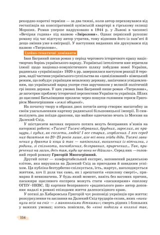 154
рекордно короткі терміни — за два тижні, коли автор переховувався від
гестапівців на конспіративній оунівській квартирі в гірському селищі
Моршин. Роман уперше надруковано в 1944 р. у Львові в часописі
«Вечірня година» під назвою «Звіролови». Однак первісний рукопис
роману під час відступу автор утратив, тому відновив його із пам’яті й
дещо змінив уже в еміграції. У наступних виданнях він друкувався під
назвою «Тигролови».
Ідейно-тематичні домінанти
Іван Багряний писав роман у період чергового історичного краху націє-
творчих борінь українського народу. Українські інтелігенти вже втратили
ілюзії щодо націонал-комуністичного шляху побудови нової України,
радянська «українізація» 1920-х рр. завершилася наступом реакції й теро-
ром, надії частини українського суспільства на «цивілізований» німецький
режим, що побудує українцям незалежну державу, закінчився усвідомлен-
ням, що український народ укотре став заручником у великій політичній
грі інших держав. У цих умовах Іван Багряний пише роман «Тигролови»,
де загострює проблему історичної перспективи України та українців. Шлях
до щасливої Батьківщини пролягає через пошуки головним героєм Григо-
рієм Многогрішним «землі обіцяної».
На початку твору в образах двох потягів автор створює масштабну за
своїм узагальненням картину радянської більшовицької імперії. Її сим-
волізують два поїзди-дракони, що майже одночасно мчать із Москви на
Далекий Схід.
У шістдесяти вагонах першого потяга везуть безправних в’язнів на
каторжні роботи: «Тисячі! Тисячі обірваних, брудних, зарослих, як пра-
щури, і худих, як скелети, людей! І все старих, згорблених. І хоч серед
них багатьом по 20–25 років лише, але всі вони гейби діди. Тисячі зави-
нених у дрантя й коци й так — напівголих, викинених із вітчизни, з
родини, зі спільноти, погноблених, безправних, приречених… Так, при-
речених на загин, десь там, куди ще вони не дійшли». Серед них —голов-
ний герой роману Григорій Многогрішний.
Другий потяг — комфортабельний експрес, заповнений радянською
елітою, яка вирушила на Далекий Схід за пригодами й швидким успі-
хом. Ця публіка безтурботно спілкується, їсть, жартує, насолоджується
життям, хоч її доля так само, як і арештантів «ешелону смерті», при-
марна й невизначена. У будь-який момент, навіть без вагомих причин,
пасажири щасливого експреса можуть стати «пасажирами» ешелону
ОГПУ–НКВС. Ці картини безправного «радянського раю» автор допов-
нює надалі в романі епізодами життя далекосхідного краю.
У потязі до Хабаровська Григорій чує розповіді українців про життя:
розкуркулення та заслання на Далекий Схід трударів-селян, яких «вики-
нули всіх на сніг — з манюнькими дітками»; смерть рідних і близьких
у важких умовах; когось повісили, бо «коні подохли в колхозі так,
 