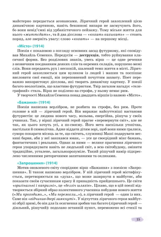 15
майстерно передається асонансами. Ліричний герой захоплений цією
динамічною картиною, навіть бензинові випари не засмучують його,
бо вони невід’ємні від урбаністичного пейзажу. Тому міське життя для
нього «життєдать», та й два дієслова — «кохать кахикать» — стоять
поряд, але зверніть увагу: слово «кохать» — на першому місці.
«Місто» (1914)
Поезія є показовою з погляду основних засад футуризму, які сповіду-
вав Михайль Семенко. Передусім — деструкція, тобто руйнування кла-
сичної форми. Без розділових знаків, увесь вірш — це одне речення
з незвичним поєднанням деяких слів та окремих складів, порушено межі
слів. Вони передають рух і неспокій, шалений темп життя в місті. Лірич-
ний герой захоплюється цим вуликом із людей і машин та поспішає
висловити свої емоції, він переповнений почуттям захвату. Поет пере-
важно використовує дієслова, які творять динамічну картину. У поезії
багато неологізмів, що властиво футуристам. Твір загалом нагадує «теле-
графний» стиль. Вірш не поділено на строфи, у ньому немає рим.
У творчості Михайля Семенка понад двадцять віршів із назвою «Місто».
«Бажання» (1914)
Поезія написана верлібром, не розбита на строфи, без рим. Проте
головне в ній — ліричний герой. Він виражає найсуттєвіші настанови
футуристів: це людина нового часу, вольова, енергійна, рішуча у своїх
учинках. Так, у вірші ліричний герой прагне «перевернути світ», але не
так, як цього хочуть усі, а по-своєму. Його мета наскільки утопічна,
настільки й символічна. Адже віддати дітям зорі, щоб вони ними гралися,
суворо покарати місяць за те, що світить, служниці Маші подарувати вес-
няні барви, аби у неї закохався юнак, — усе це своєрідний мікс бажань,
фантастичних і реальних. Однак за ними — велике прагнення ліричного
героя упорядкувати навіть не людський світ, а всю світобудову, змінити
традиційне, усталене, загальнозрозуміле. Такий рішучий намір підкрес-
лено численними риторичними запитаннями та окликами.
«Запрошення» (1914)
Мотив оновленого світу споріднює вірш «Бажання» з поезією «Запро-
шення». Її також написано верлібром. У ній ліричний герой містифіку-
ється, перетворюється на «духа», що може зазирнути в майбутнє, аби
показати своїм сучасникам красу й принадність прийдешнього. Це світи
«оригінальні і капризні», це «безліч шляхів». Цікаво, що в цій поезії від-
творюється збірний образ колективного учасника побудови нового життя
(«Ми проходимо...», «Ми перемогли...»), а ліричний герой — один із них.
Саме він «відчинив двері замкнуті». У відчуттях ліричного героя майбут-
ні обрії зримі, бо він для їх осягнення зробив так багато (ліричний герой —
діяльний, рішучий): подолано останній пункт, переможено всі стихії та
 