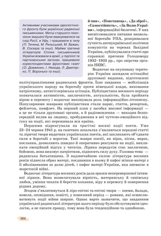 164
й чин», «Повстанець», «До зброї»,
«Самостійність», «За Волю Украї-
ни», інформаційні бюлетені. У них
висвітлювалися питання визволь-
ної боротьби УПА, розкривалася
сутність антиукраїнської політики
комуністів на теренах Західної
України, публікувалися статті про
справжні причини Голодомору
1932–1933 рр., про звірства орга-
нів НКВС.
Водночас на окуповану терито-
рію України закидали агітаційні
друковані видання, підготовлені
політуправліннями радянських фронтів. Їхнє завдання — мобілізація
українського народу на боротьбу проти німецької влади, виховання
патріотизму, антигітлерівська агітація. Публіцистика воєнного періоду
позначалася активністю, закличністю, актуальністю, була пройнята
вірою в перемогу і водночас виконувала роль інформаційно-літописну.
Популярними жанрами публіцистики стали нарис, стаття, репортаж,
фейлетон, памфлет. На перший план у засобах масової інформації —
а це не тільки друковані органи, а й радіомовлення — виходив безпо-
середній вплив на людину, пробудження в неї чуттєво-емоційного від-
гуку на події, які переживала вся країна.
Першими відреагували на трагічні воєнні події поети. Уже
23–24 червня 1941 р. на газетних шпальтах з’являються передові статті
та ліричні твори видатних українських поетів, які закликають об’єднати
сили в боротьбі з ворогом. Такі жанри поезії, як вірш, пісня, марш,
послання, дозволяють швидко й оперативно реагувати на події, викли-
кати емоційний відгук у читачів. Лірика передусім стає закличною,
бойовою, вона виховує патріотизм, підносить силу духу. Головна тема —
радянська батьківщина. З надзвичайною силою література воєнних
років піднесла образ матері, поєднавши в ньому й пафос жінки-матері з
її вболіваннями за долю дітей, і пафос матері-України, яка знемагає в
жорстокій війні.
Водночас література воєнних років дала зразки неперевершеної інтим-
ної лірики. Вона возвеличувала вірність, материнську й синівську
любов, уміння чекати й берегти кохання, віру в перемогу й повернення
рідних додому.
Згодом з’являтимуться й ліро-епічні та епічні твори — поеми, балади,
новели, оповідання, повісті, у повоєнний період — романи, які осмислю-
ватимуть події війни ширше. Однак варто зазначити, що завданням
української радянської літератури цього періоду було обслуговувати ідео-
логію, а не писати правду, тому вона була тенденційною та однобокою.
Активними учасниками ідеологічно-
го фронту були українські радянські
письменники. Митці старшого поко-
ління змушені були евакуюватися на
схід Росії, в Уфу, і працювати в тилу
(П. Тичина, М. Рильський, М. Бажан,
В. Сосюра та інші). Майже третина
літераторів Спілки письменників
України воювали в армії, у підпіллі та
партизанських загонах, працювали
кореспондентами фронтових газет
(О. Довженко, І. Нехода, Л. Дмитер-
ко, П. Воронько та інші).
 