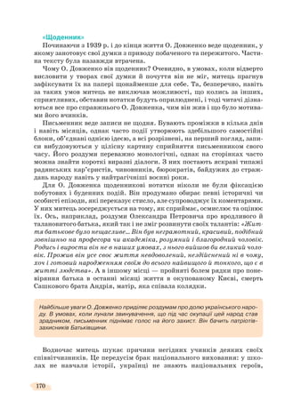 170
«Щоденник»
Починаючи з 1939 р. і до кінця життя О. Довженко веде щоденник, у
якому занотовує свої думки з приводу побаченого та пережитого. Части-
на тексту була назавжди втрачена.
Чому О. Довженко вів щоденник? Очевидно, в умовах, коли відверто
висловити у творах свої думки й почуття він не міг, митець прагнув
зафіксувати їх на папері щонайменше для себе. Та, безперечно, навіть
за таких умов митець не виключав можливості, що колись за інших,
сприятливих, обставин нотатки будуть оприлюднені, і тоді читачі дізна-
ються все про справжнього О. Довженка, чим він жив і що було мотива-
ми його вчинків.
Письменник веде записи не щодня. Бувають проміжки в кілька днів
і навіть місяців, однак часто події утворюють здебільшого самостійні
блоки, об’єднані однією ідеєю, а всі розрізнені, на перший погляд, запи-
си вибудовуються у цілісну картину сприйняття письменником свого
часу. Його роздуми переважно монологічні, однак на сторінках часто
можна знайти короткі виразні діалоги. З них постають яскраві типажі
радянських кар’єристів, чиновників, бюрократів, байдужих до страж-
дань народу навіть у найтрагічніші воєнні роки.
Для О. Довженка щоденникові нотатки ніколи не були фіксацією
побутових і буденних подій. Він продумано обирає певні історичні чи
особисті епізоди, які переказує стисло, але супроводжує їх коментарями.
У них митець зосереджується на тому, як сприймає, осмислює та оцінює
їх. Ось, наприклад, роздуми Олександра Петровича про вродливого й
талановитого батька, який так і не зміг розвинути своїх талантів: «Жит-
тя батькове було нещасливе… Він був неграмотний, красивий, подібний
зовнішньо на професора чи академіка, розумний і благородний чоловік.
Родись і вирости він не в наших умовах, з нього вийшов би великий чоло-
вік. Прожив він усе своє життя невдоволений, нездійснений ні в чому,
хоч і готовий народженням своїм до всього найвищого й тонкого, що є в
житті людства». А в іншому місці — пройняті болем рядки про поне-
віряння батька в останні місяці життя в окупованому Києві, смерть
Сашкового брата Андрія, матір, яка співала колядки.
Водночас митець шукає причини негідних учинків деяких своїх
співвітчизників. Це передусім брак національного виховання: у шко-
лах не навчали історії, українці не знають національних героїв,
Найбільше уваги О. Довженко приділяє роздумам про долю українського наро-
ду. В умовах, коли лунали звинувачення, що під час окупації цей народ став
зрадником, письменник піднімає голос на його захист. Він бачить патріотів-
захисників Батьківщини.
 