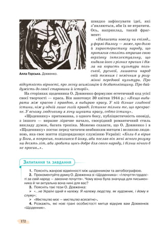 172
швидко зафіксувати ідеї, які
з’являються, аби їх не втратити.
Ось, наприклад, такий фраг-
мент:
«Написати новелу чи епізод…
у формі діалогу — може, про долю
й характеристику народу, що
протягом століть втрачав свою
верхівку інтелектуальну, що
кидала його з різних причин і дія-
ла на користь культури поль-
ської, руської, лишаючи народ
свій темним і немічним у розу-
мінні передової культури. Про
відсутність вірності, про легку асиміляцію й безбатьківщину. Про бай-
дужість до своєї старовини й історії».
На сторінках щоденника О. Довженко формулює естетичний код усієї
своєї творчості — краса. Він занотовує 30 квітня 1944 р.: «Якщо виби-
рати між красою і правдою, я вибираю красу. У ній більше глибокої
істини, ніж у одній лише голій правді. Істинне тільки те, що прекрас-
не. У всьому людському я хочу шукати красу, себто істину».
«Щоденнику» притаманна, з одного боку, публіцистичність оповіді,
з іншого — виразне ліричне начало, своєрідний романтичний стиль
викладу думок, багата тропіка. Можемо сказати, що О. Довженко і в
«Щоденнику» постає перед читачем неабияким митцем і великою люди-
ною, яка своє життя підпорядковує служінню Україні: «Коли б я вірив
у Бога, я попросив, помолився б йому, аби послав він мені ясного розуму
на десять літ, аби зробити щось добре для свого народу, і більш нічого б
не просив…».
1. Поясніть жанрові відмінності між щоденником та автобіографією.
2. Прокоментуйте думку О. Довженка зі «Щоденника»: «І почуття гордос-
ті за свій народ — законне почуття». Чому вона була значуща для письмен-
ника й чи актуальна вона нині для вас?
3. Поясніть такі тези О. Довженка:
«…не Україні одній я належу. Я належу людству, як художник, і йому я
служу»;
«Мистецтво моє — мистецтво всесвітнє».
4. Розкажіть, які нові грані особистості митця відкрив вам Довженків
«Щоденник».
ЗАПИТАННЯ ТА ЗАВДАННЯ
Алла Горська. Довженко.
 