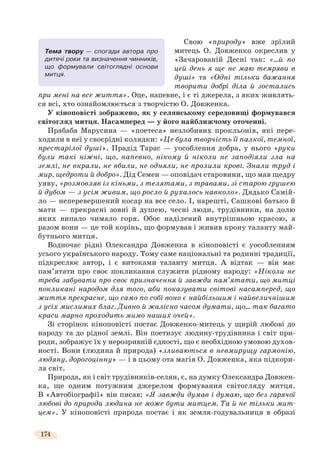 174
Свою «природу» вже зрілий
митець О. Довженко окреслив у
«Зачарованій Десні так: «…й по
цей день я ще не маю темряви в
душі» та «Одні тільки бажання
творити добрі діла й зостались
при мені на все життя». Оце, напевне, і є ті джерела, з яких живлять-
ся всі, хто ознайомлюється з творчістю О. Довженка.
У кіноповісті зображено, як у селянському середовищі формувався
світогляд митця. Насамперед — у його найближчому оточенні.
Прабаба Марусина — «поетеса» незлобивих прокльонів, які пере-
ходили в неї у своєрідні колядки: «Це була творчість її палкої, темної,
престарілої душі». Прадід Тарас — уособлення добра, у нього «руки
були такі ніжні, що, напевно, нікому й ніколи не заподіяли зла на
землі, не вкрали, не вбили, не одняли, не пролили крові. Знали труд і
мир, щедроти й добро». Дід Семен — оповідач старовини, що мав щедру
уяву, «розмовляв із кіньми, з телятами, з травами, зі старою грушею
й дубом — з усім живим, що росло й рухалось навколо». Дядько Самій-
ло — неперевершений косар на все село. І, нарешті, Сашкові батько й
мати — прекрасні зовні й душею, чесні люди, трудівники, на долю
яких випало чимало горя. Обоє наділений внутрішньою красою, а
разом вони — це той корінь, що формував і живив крону таланту май-
бутнього митця.
Водночас рідні Олександра Довженка в кіноповісті є уособленням
усього українського народу. Тому саме національні та родинні традиції,
підкреслює автор, і є витоками таланту митця. А відтак — він має
пам’ятати про своє покликання служити рідному народу: «Ніколи не
треба забувати про своє призначення й завжди пам’ятати, що митці
покликані народом для того, аби показувати світові насамперед, що
життя прекрасне, що само по собі воно є найбільшим і найвеличнішим
з усіх мислимих благ. Дивно й жалісно часом думати, що… так багато
краси марно проходить мимо наших очей».
Зі сторінок кіноповісті постає Довженко-митець у щирій любові до
народу та до рідної землі. Він поетизує людину-трудівника і світ при-
роди, зображує їх у нерозривній єдності, що є необхідною умовою духов-
ності. Вони (людина й природа) «зливаються в невмирущу гармонію,
людяну, дорогоцінну» — і в цьому ота магія О. Довженка, яка підкори-
ла світ.
Природа, як і світ трудівників-селян, є, на думку Олександра Довжен-
ка, ще одним потужним джерелом формування світогляду митця.
В «Автобіографії» він писав: «Я завжди думав і думаю, що без гарячої
любові до природи людина не може бути митцем. Та й не тільки мит-
цем». У кіноповісті природа постає і як земля-годувальниця в образі
Тема твору — спогади автора про
дитячі роки та визначення чинників,
що формували світоглядні основи
митця.
 