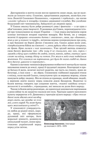 177
Дисгармонію в життя селян могли принести лише люди, що не нале-
жали до їхнього світу. Скажімо, представники держави, яким був учи-
тель Леонтій Созонович Опанасенко, «нервовий і сердитий», що носив
«золоті ґудзики й кокарду» (символ державної служби). Він уособлює
бездушний світ чиновництва, байдужого до людини праці.
У Сашка змалку були добре розвинуті уява і фантазія — а це одна з
обов’язкових умов творчості. Її розвивав дід Семен, переповідаючи істо-
рії про чумакування на півдні України — і тоді перед внутрішнім зором
хлопця поставали яскраві картини мандрів. Він бачив, як у хмарах
велетні й пророки «вчиняють битви і змагання», знав, що «домовик…
жив у нас у комині і в трубі», нетипова ворона попереджувала про дощ,
а при бажанні на березі Десни з’являвся лев. Сашко давав волю уяві,
гіперболізуючи бійки на сінокосі: «…вони рубали один одного сокирами,
як дрова. Кров лилася з них казанами». Уже зрілий митець коментує
свою багату фантазію так: «На чому б не спинилось моє око, скрізь і
завжди я бачу щось подібне до людей, коней, вовків, гадюк, святих; щось
схоже на війну, пожар, бійку чи потоп. Усе жило в моїх очах подвійним
життям. Усе кликало на порівняння, усе було до чогось подіб-не, давно
десь бачене, уявлене й пережите».
Одним із вагомих чинників формування особистості митця було також
виховання поваги до землі, праці й трудящої людини. Благородні в пра-
ці батько й мати, величні постаті родичів, що їдуть на сінокіс, вони як
богатирі, а їхні коси — як зброя. Сповненим глибинної народної етики
є епізод, коли малий Сашко, спокутуючи гріх за вирвану моркву, пішов
шанувати добру людину. Він не пішов до крамаря, який обманює людей,
а вирішив зняти шапку перед ковалем дідом Захарком. Водночас із
болем митець говорить про злиденне життя, «тяжкі кайдани непись-
менності й несвободи», страждання, які випали на долю його народу.
Також із болем автор розповідає, як односельці допомагали партизанам
у роки війни та як нацисти спалили все село. Трагедія одного населеного
пункту переростає в О. Довженка у трагедію цілого народу: «При спогля-
данні лиха здалось мені на одну
якусь мить, що загибає не село
моє, а весь народ. Чи може бути
щось жахливішого у світі?!».
У кіноповісті утверджуєть-
ся любов до рідної землі, наро-
ду, праці, які сформували
духовний світ автора, його
моральні цінності, розвинули
унікальний талант, яким пред-
ставлено український народ
перед усім світом.
Олександр Івахненко. Ілюстрація
до кіноповісті.1975—1976.
 