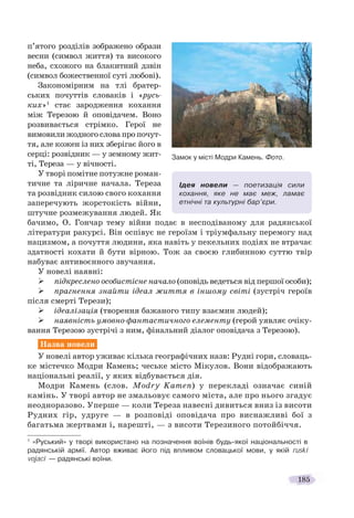 185
п’ятого розділів зображено образи
весни (символ життя) та високого
неба, схожого на блакитний дзвін
(символ божественної суті любові).
Закономірним на тлі братер-
ських почуттів словаків і «русь-
ких»1
стає зародження кохання
між Терезою й оповідачем. Воно
розвивається стрімко. Герої не
вимовили жодного слова про почут-
тя, але кожен із них зберігає його в
серці: розвідник — у земному жит-
ті, Тереза — у вічності.
У творі помітне потужне роман-
тичне та ліричне начала. Тереза
та розвідник силою свого кохання
заперечують жорстокість війни,
штучне розмежування людей. Як
бачимо, О. Гончар тему війни подає в несподіваному для радянської
літератури ракурсі. Він оспівує не героїзм і тріумфальну перемогу над
нацизмом, а почуття людини, яка навіть у пекельних подіях не втрачає
здатності кохати й бути вірною. Тож за своєю глибинною суттю твір
набуває антивоєнного звучання.
У новелі наявні:
підкреслено особистісне начало (оповідь ведеться від першої особи);
прагнення знайти ідеал життя в іншому світі (зустріч героїв
після смерті Терези);
ідеалізація (творення бажаного типу взаємин людей);
наявність умовно-фантастичного елементу (герой уявляє очіку-
вання Терезою зустрічі з ним, фінальний діалог оповідача з Терезою).
Назва новели
У новелі автор уживає кілька географічних назв: Рудні гори, словаць-
ке містечко Модри Камень; чеське місто Мікулов. Вони відображають
національні реалії, у яких відбувається дія.
Модри Камень (слов. Modry Kamen) у перекладі означає синій
камінь. У творі автор не змальовує самого міста, але про нього згадує
неодноразово. Уперше — коли Тереза навесні дивиться вниз із висоти
Рудних гір, удруге — в розповіді оповідача про виснажливі бої з
багатьма жертвами і, нарешті, — з висоти Терезиного потойбіччя.
1
«Руський» у творі використано на позначення воїнів будь-якої національності в
радянській армії. Автор вживає його під впливом словацької мови, у якій ruski
vojaci — радянські воїни.
Ідея новели — поетизація сили
кохання, яке не має меж, ламає
етнічні та культурні бар’єри.
Замок у місті Модри Камень. Фото.
 