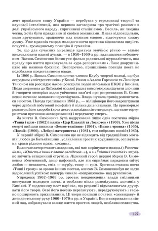 197
дент провідного вишу України — перебував у середовищі творчої та
наукової інтелігенції, яка першою заговорила про трагічні розломи в
долі українського народу, спричинені сталінізмом. Василь, як людина
чесна, хотів бути правдивим зі своїми земляками. Писав відповідально,
мало друкувався, працюючи над кожним словом, відточуючи кожну
думку. Уже в ранніх творах молодого поета критика відзначила щирість
почуттів, громадянську позицію й гуманізм.
Те, що для сучасних українців здається звичною річчю — вільно
висловлювати власні думки, — в 1950–1960-х рр. залишалося небезпеч-
ним. Василь Симоненко бачив усю фальш радянської журналістики, яка
правду про життя приховувала за «ура-репортажами». Таке дворушни-
цтво він називав брехнею. Безперечно, принципова позиція поета не
подобалася представником влади.
Із 1960 р. Василь Симоненко стає членом Клубу творчої молоді, що був
осередком «шістдесятників» у Києві. Разом з Аллою Горською та Леонідом
Танюком він розслідує масові розстріли людей військами НКВС у Биківні.
Після звернення до Київської міської ради з вимогою розслідувати злочини
й створити меморіал задля увічнення пам’яті про репресованих В. Симо-
ненко починає зазнавати переслідувань. Влада шукала привід розквитати-
ся з поетом. Нагода трапилася в 1963 р., — міліціонери його заарештували
через дрібний побутовий конфлікт й кілька днів катували. Це прискорило
розвиток його хвороби (хоча дехто з дослідників стверджує, що саме торту-
ри стали причиною захворювання) і передчасну смерть.
За життя В. Симоненка була надрукована лише одна поетична збірка
«Тиша і грім» (1962) і казка «Цар Плаксій та Лоскотон» (1963). Уже після
смерті вийшли книжки «Земне тяжіння» (1964), «Вино з троянд» (1965),
«Поезії» (1966), «Лебеді материнства» (1981), том вибраних поезій (1985).
У першій збірці В. Симоненко ще не відходить від традиційних моти-
вів: любов до Батьківщини, уславлення простих трудівників, оспівуван-
ня краси рідного краю, кохання.
Водночас автор ставить завдання, які має вирішувати молодь («Ровесни-
кам», «Юність в інших завше загадкова…»), а в «Гнівних сонетах» вираз-
но звучить сатиричний струмінь. Ліричний герой першої збірки В. Симо-
ненка збентежений, дещо пафосний, але він сприймає парадокси світу:
любов — ненависть, сміх — журбу, тишу — грім. Критика ставила поета
«Тиші і грому» за зразок іншим поетам, але сам В. Симоненко був не надто
задоволений успіхом: цензура чимало «попрацювала» над рукописом.
Упродовж 1962–1963 рр. зростає невдоволення влади сміливими
виступами молодого поета, а особливо після розслідувань злочинів у
Биківні. У щоденнику поет нарікає, що редакції відмовляються друку-
вати його твори. Зате його поезію переписують, передруковують і таєм-
но поширюють прихильники. Ці твори поклали початок «самвидаву» й
дисидентському руху 1960–1970-х рр. в Україні. Вони викривали панів-
ний лад, зображували важке життя простих людей, особливо селянства.
 