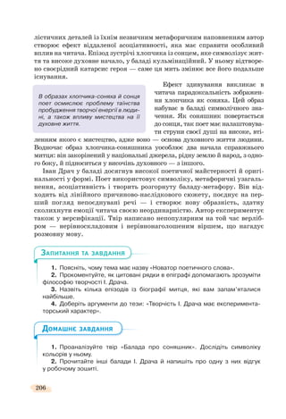 206
лістичних деталей із їхнім незвичним метафоричним наповненням автор
створює ефект віддаленої асоціативності, яка має справити особливий
вплив на читача. Епізод зустрічі хлопчика із сонцем, яке символізує жит-
тя та високе духовне начало, у баладі кульмінаційний. У ньому відтворе-
но своєрідний катарсис героя — саме ця мить змінює все його подальше
існування.
Ефект здивування викликає в
читача парадоксальність зображен-
ня хлопчика як соняха. Цей образ
набуває в баладі символічного зна-
чення. Як соняшник повертається
до сонця, так поет має налаштовува-
ти струни своєї душі на високе, вті-
ленням якого є мистецтво, адже воно — основа духовного життя людини.
Водночас образ хлопчика-соняшника уособлює два начала справжнього
митця: він закорінений у національні джерела, рідну землю й народ, з одно-
го боку, й підноситься у височінь духовного — з іншого.
Іван Драч у баладі досягнув високої поетичної майстерності й оригі-
нальності у формі. Поет використовує символіку, метафоричні узагаль-
нення, асоціативність і творить розгорнуту баладу-метафору. Він від-
ходить від лінійного причиново-наслідкового сюжету, поєднує на пер-
ший погляд непоєднувані речі — і створює нову образність, здатну
сколихнути емоції читача своєю неординарністю. Автор експериментує
також у версифікації. Твір написано непопулярним на той час верліб-
ром — нерівноскладовим і нерівнонаголошеним віршем, що нагадує
розмовну мову.
1. Поясніть, чому тема має назву «Новатор поетичного слова».
2. Прокоментуйте, як цитовані рядки в епіграфі допомагають зрозуміти
філософію творчості І. Драча.
3. Назвіть кілька епізодів із біографії митця, які вам запам’яталися
найбільше.
4. Доберіть аргументи до тези: «Творчість І. Драча має експеримента-
торський характер».
1. Проаналізуйте твір «Балада про соняшник». Дослідіть символіку
кольорів у ньому.
2. Прочитайте інші балади І. Драча й напишіть про одну з них відгук
у робочому зошиті.
В образах хлопчика-соняха й сонця
поет осмислює проблему таїнства
пробудження творчої енергії в люди-
ні, а також впливу мистецтва на її
духовне життя.
ЗАПИТАННЯ ТА ЗАВДАННЯ
ДОМАШНЄ ЗАВДАННЯ
 
